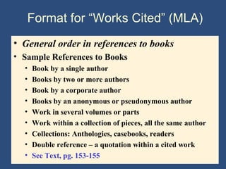 Format for “Works Cited” (MLA)
• General order in references to books
• Sample References to Books
• Book by a single author
• Books by two or more authors
• Book by a corporate author
• Books by an anonymous or pseudonymous author
• Work in several volumes or parts
• Work within a collection of pieces, all the same author
• Collections: Anthologies, casebooks, readers
• Double reference – a quotation within a cited work
• See Text, pg. 153-155
 
