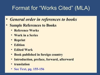 Format for “Works Cited” (MLA)
• General order in references to books
• Sample References to Books
• Reference Works
• Work in a Series
• Reprint
• Edition
• Edited Work
• Book published in foreign country
• Introduction, preface, forward, afterword
• translation
• See Text, pg. 155-156
 