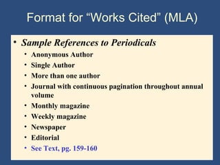 Format for “Works Cited” (MLA)
• Sample References to Periodicals
• Anonymous Author
• Single Author
• More than one author
• Journal with continuous pagination throughout annual
volume
• Monthly magazine
• Weekly magazine
• Newspaper
• Editorial
• See Text, pg. 159-160
 