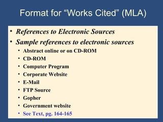 Format for “Works Cited” (MLA)
• References to Electronic Sources
• Sample references to electronic sources
• Abstract online or on CD-ROM
• CD-ROM
• Computer Program
• Corporate Website
• E-Mail
• FTP Source
• Gopher
• Government website
• See Text, pg. 164-165
 