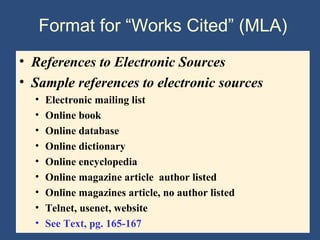Format for “Works Cited” (MLA)
• References to Electronic Sources
• Sample references to electronic sources
• Electronic mailing list
• Online book
• Online database
• Online dictionary
• Online encyclopedia
• Online magazine article author listed
• Online magazines article, no author listed
• Telnet, usenet, website
• See Text, pg. 165-167
 