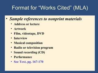 Format for “Works Cited” (MLA)
• Sample references to nonprint materials
• Address or lecture
• Artwork
• Film, videotape, DVD
• Interview
• Musical composition
• Radio or television program
• Sound recording (CD)
• Performance
• See Text, pg. 167-170
 