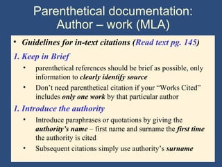 Parenthetical documentation:
Author – work (MLA)
• Guidelines for in-text citations (Read text pg. 145)
1. Keep in Brief
• parenthetical references should be brief as possible, only
information to clearly identify source
• Don’t need parenthetical citation if your “Works Cited”
includes only one work by that particular author
1. Introduce the authority
• Introduce paraphrases or quotations by giving the
authority’s name – first name and surname the first time
the authority is cited
• Subsequent citations simply use authority’s surname
 