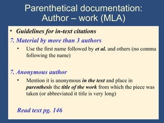 Parenthetical documentation:
Author – work (MLA)
• Guidelines for in-text citations
7. Material by more than 3 authors
• Use the first name followed by et al. and others (no comma
following the name)
7. Anonymous author
• Mention it is anonymous in the text and place in
parenthesis the title of the work from which the piece was
taken (or abbreviated it title is very long)
Read text pg. 146
 