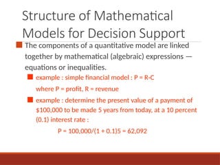 Structure of Mathematical
Models for Decision Support
■ The components of a quantitative model are linked
together by mathematical (algebraic) expressions —
equations or inequalities.
■ example : simple financial model : P = R-C
where P = profit, R = revenue
■ example : determine the present value of a payment of
$100,000 to be made 5 years from today, at a 10 percent
(0.1) interest rate :
P = 100,000/(1 + 0.1)5 = 62,092
 