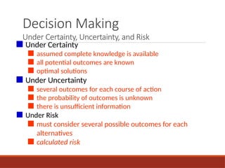 Decision Making
Under Certainty, Uncertainty, and Risk
■ Under Certainty
■ assumed complete knowledge is available
■ all potential outcomes are known
■ optimal solutions
■ Under Uncertainty
■ several outcomes for each course of action
■ the probability of outcomes is unknown
■ there is unsufficient information
■ Under Risk
■ must consider several possible outcomes for each
alternatives
■ calculated risk
 