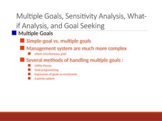 Multiple Goals, Sensitivity Analysis, What-
if Analysis, and Goal Seeking
■ Multiple Goals
■ Simple-goal vs. multiple goals
■ Management system are much more complex
■ attain simultaneous goal
■ Several methods of handling multiple goals :
■ Utility theory
■ Goal programming
■ Expression of goals as constraints
■ A points system
 