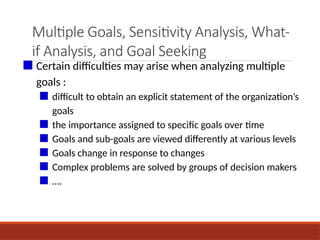Multiple Goals, Sensitivity Analysis, What-
if Analysis, and Goal Seeking
■ Certain difficulties may arise when analyzing multiple
goals :
■ difficult to obtain an explicit statement of the organization’s
goals
■ the importance assigned to specific goals over time
■ Goals and sub-goals are viewed differently at various levels
■ Goals change in response to changes
■ Complex problems are solved by groups of decision makers
■ ….
 
