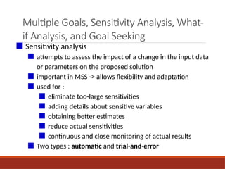 Multiple Goals, Sensitivity Analysis, What-
if Analysis, and Goal Seeking
■ Sensitivity analysis
■ attempts to assess the impact of a change in the input data
or parameters on the proposed solution
■ important in MSS -> allows flexibility and adaptation
■ used for :
■ eliminate too-large sensitivities
■ adding details about sensitive variables
■ obtaining better estimates
■ reduce actual sensitivities
■ continuous and close monitoring of actual results
■ Two types : automatic and trial-and-error
 