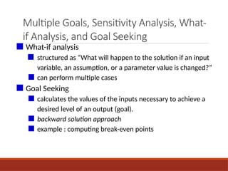 Multiple Goals, Sensitivity Analysis, What-
if Analysis, and Goal Seeking
■ What-if analysis
■ structured as “What will happen to the solution if an input
variable, an assumption, or a parameter value is changed?”
■ can perform multiple cases
■ Goal Seeking
■ calculates the values of the inputs necessary to achieve a
desired level of an output (goal).
■ backward solution approach
■ example : computing break-even points
 