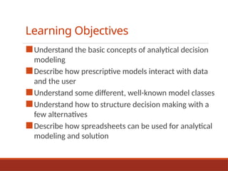 Learning Objectives
■Understand the basic concepts of analytical decision
modeling
■Describe how prescriptive models interact with data
and the user
■Understand some different, well-known model classes
■Understand how to structure decision making with a
few alternatives
■Describe how spreadsheets can be used for analytical
modeling and solution
 