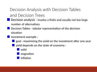 Decision Analysis with Decision Tables
and Decision Trees
■ Decision analysis - involve a finite and usually not too large
number of alternatives
■ Decision Tables - tabular representation of the decision
situation
■ Investment example :
■ goal : maximizing the yield on the investment after one year
■ yield depends on the state of economy :
■ solid
■ stagnation
■ inflation
 