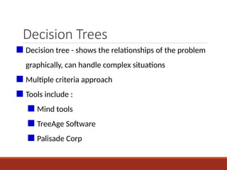 Decision Trees
■ Decision tree - shows the relationships of the problem
graphically, can handle complex situations
■ Multiple criteria approach
■ Tools include :
■ Mind tools
■ TreeAge Software
■ Palisade Corp
 