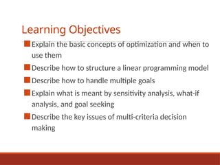 Learning Objectives
■Explain the basic concepts of optimization and when to
use them
■Describe how to structure a linear programming model
■Describe how to handle multiple goals
■Explain what is meant by sensitivity analysis, what-if
analysis, and goal seeking
■Describe the key issues of multi-criteria decision
making
 