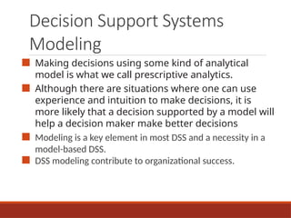 Decision Support Systems
Modeling
■ Making decisions using some kind of analytical
model is what we call prescriptive analytics.
■ Although there are situations where one can use
experience and intuition to make decisions, it is
more likely that a decision supported by a model will
help a decision maker make better decisions
■ Modeling is a key element in most DSS and a necessity in a
model-based DSS.
■ DSS modeling contribute to organizational success.
 