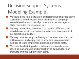 Decision Support Systems
Modeling Example
■ We could be facing a situation of deciding which prospective
customers should receive what promotional campaign
material so that our cost of promotion is not outrageous,
while maximize the response rate.
■ We may be deciding how much to pay for different paid
search keywords to maximize the return on investment of
our advertising budget.
■ We may have to study the history of our customers’ arrival
patterns and, and apply that to schedule an appropriate
number of store employees optimize our labor costs.
■ We could be deciding where to locate our warehouses
based on our analysis and prediction of demand for our
products and the supply chain costs.
 