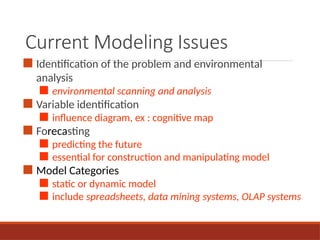 Current Modeling Issues
■ Identification of the problem and environmental
analysis
■ environmental scanning and analysis
■ Variable identification
■ influence diagram, ex : cognitive map
■ Forecasting
■ predicting the future
■ essential for construction and manipulating model
■ Model Categories
■ static or dynamic model
■ include spreadsheets, data mining systems, OLAP systems
 