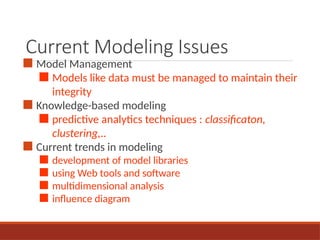 Current Modeling Issues
■ Model Management
■ Models like data must be managed to maintain their
integrity
■ Knowledge-based modeling
■ predictive analytics techniques : classificaton,
clustering,..
■ Current trends in modeling
■ development of model libraries
■ using Web tools and software
■ multidimensional analysis
■ influence diagram
 