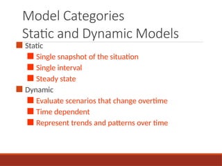 Model Categories
Static and Dynamic Models
■ Static
■ Single snapshot of the situation
■ Single interval
■ Steady state
■ Dynamic
■ Evaluate scenarios that change overtime
■ Time dependent
■ Represent trends and patterns over time
 