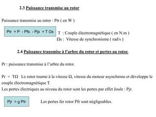 2.3 Puissance transmise au rotor
Puissance transmise au rotor : Ptr ( en W )
T : Couple électromagnétique ( en N.m )
Ωs : Vitesse de synchronisme ( rad/s )
2.4 Puissance transmise à l’arbre du rotor et pertes au rotor.
Pr : puissance transmise à l’arbre du rotor.
Pr = TΩ Le rotor tourne à la vitesse Ω, vitesse du moteur asynchrone et développe le
couple électromagnétique T.
Les pertes électriques au niveau du rotor sont les pertes par effet Joule : Pjr.
Les pertes fer rotor Pfr sont négligeables.
Pjr = g Ptr
Ptr = P - Pfs - Pjs = T Ωs
 