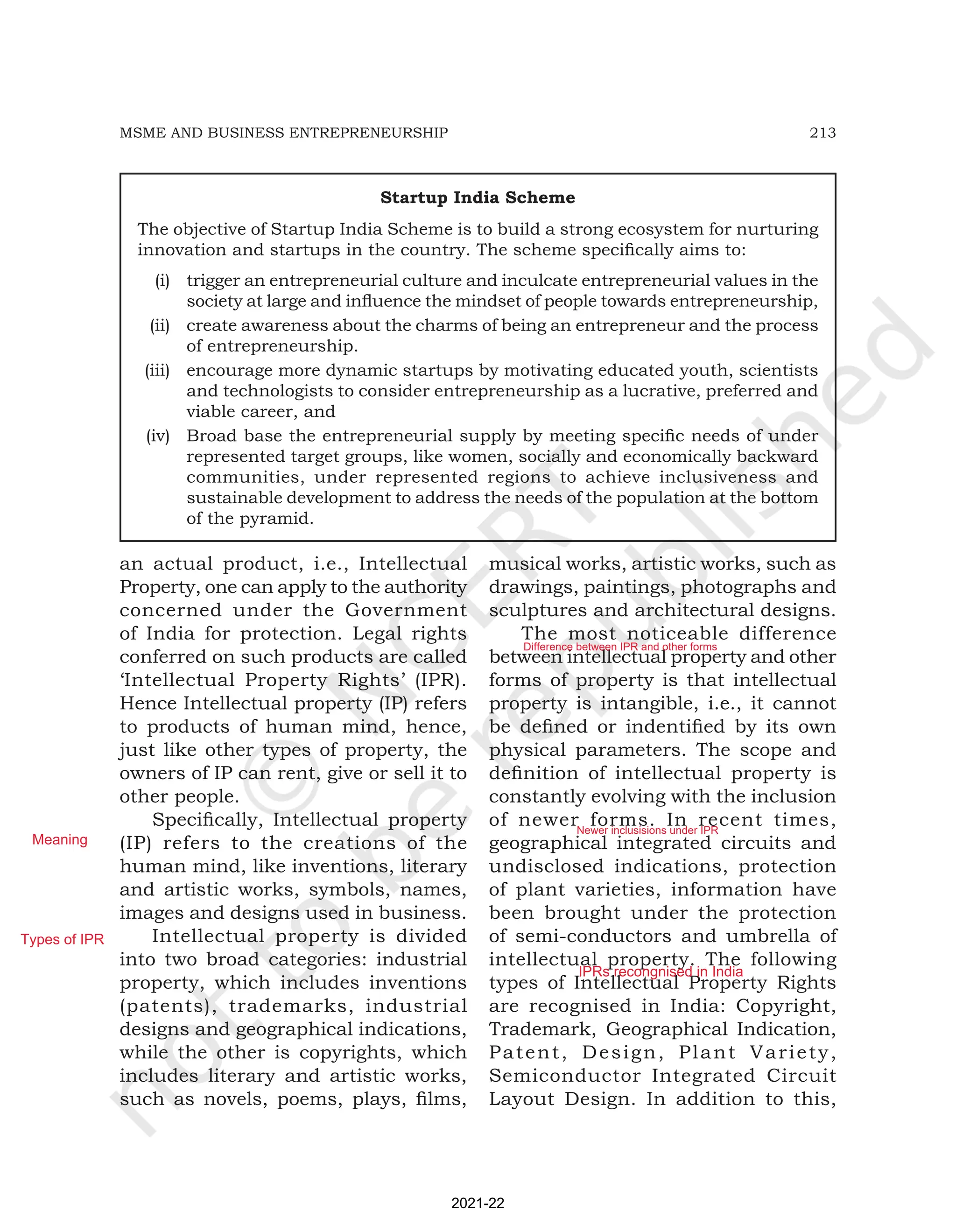 213
MSME AND BUSINESS ENTREPRENEURSHIP
an actual product, i.e., Intellectual
Property, one can apply to the authority
concerned under the Government
of India for protection. Legal rights
conferred on such products are called
‘Intellectual Property Rights’ (IPR).
Hence Intellectual property (IP) refers
to products of human mind, hence,
just like other types of property, the
owners of IP can rent, give or sell it to
other people.
Specifically, Intellectual property
(IP) refers to the creations of the
human mind, like inventions, literary
and artistic works, symbols, names,
images and designs used in business.
Intellectual property is divided
into two broad categories: industrial
property, which includes inventions
(patents), trademarks, industrial
designs and geographical indications,
while the other is copyrights, which
includes literary and artistic works,
such as novels, poems, plays, films,
musical works, artistic works, such as
drawings, paintings, photographs and
sculptures and architectural designs.
The most noticeable difference
between intellectual property and other
forms of property is that intellectual
property is intangible, i.e., it cannot
be defined or indentified by its own
physical parameters. The scope and
definition of intellectual property is
constantly evolving with the inclusion
of newer forms. In recent times,
geographical integrated circuits and
undisclosed indications, protection
of plant varieties, information have
been brought under the protection
of semi-conductors and umbrella of
intellectual property. The following
types of Intellectual Property Rights
are recognised in India: Copyright,
Trademark, Geographical Indication,
Patent, Design, Plant Variety,
Semiconductor Integrated Circuit
Layout Design. In addition to this,
Startup India Scheme
The objective of Startup India Scheme is to build a strong ecosystem for nurturing
innovation and startups in the country. The scheme specifically aims to:
(i) trigger an entrepreneurial culture and inculcate entrepreneurial values in the
society at large and influence the mindset of people towards entrepreneurship,
(ii) create awareness about the charms of being an entrepreneur and the process
of entrepreneurship.
(iii) encourage more dynamic startups by motivating educated youth, scientists
and technologists to consider entrepreneurship as a lucrative, preferred and
viable career, and
(iv) Broad base the entrepreneurial supply by meeting specific needs of under
represented target groups, like women, socially and economically backward
communities, under represented regions to achieve inclusiveness and
sustainable development to address the needs of the population at the bottom
of the pyramid.
2021-22
Meaning
Types of IPR
Difference between IPR and other forms
Newer inclusisions under IPR
IPRs recongnised in India
 