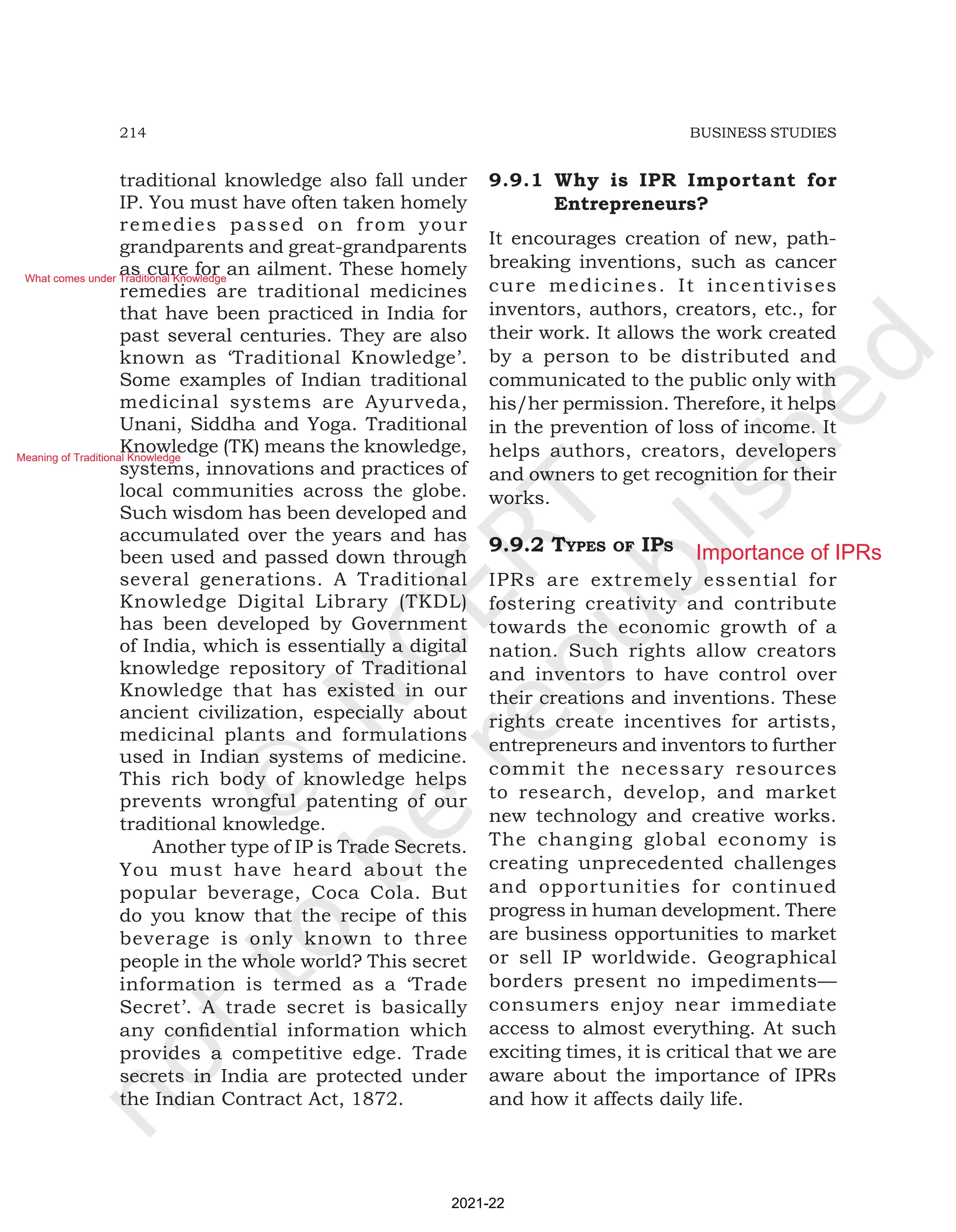 214 BUSINESS STUDIES
traditional knowledge also fall under
IP. You must have often taken homely
remedies passed on from your
grandparents and great-grandparents
as cure for an ailment. These homely
remedies are traditional medicines
that have been practiced in India for
past several centuries. They are also
known as ‘Traditional Knowledge’.
Some examples of Indian traditional
medicinal systems are Ayurveda,
Unani, Siddha and Yoga. Traditional
Knowledge (TK) means the knowledge,
systems, innovations and practices of
local communities across the globe.
Such wisdom has been developed and
accumulated over the years and has
been used and passed down through
several generations. A Traditional
Knowledge Digital Library (TKDL)
has been developed by Government
of India, which is essentially a digital
knowledge repository of Traditional
Knowledge that has existed in our
ancient civilization, especially about
medicinal plants and formulations
used in Indian systems of medicine.
This rich body of knowledge helps
prevents wrongful patenting of our
traditional knowledge.
Another type of IP is Trade Secrets.
You must have heard about the
popular beverage, Coca Cola. But
do you know that the recipe of this
beverage is only known to three
people in the whole world? This secret
information is termed as a ‘Trade
Secret’. A trade secret is basically
any confidential information which
provides a competitive edge. Trade
secrets in India are protected under
the Indian Contract Act, 1872.
9.9.1 Why is IPR Important for
Entrepreneurs?
It encourages creation of new, path-
breaking inventions, such as cancer
cure medicines. It incentivises
inventors, authors, creators, etc., for
their work. It allows the work created
by a person to be distributed and
communicated to the public only with
his/her permission. Therefore, it helps
in the prevention of loss of income. It
helps authors, creators, developers
and owners to get recognition for their
works.
9.9.2 typES of ipS
IPRs are extremely essential for
fostering creativity and contribute
towards the economic growth of a
nation. Such rights allow creators
and inventors to have control over
their creations and inventions. These
rights create incentives for artists,
entrepreneurs and inventors to further
commit the necessary resources
to research, develop, and market
new technology and creative works.
The changing global economy is
creating unprecedented challenges
and opportunities for continued
progress in human development. There
are business opportunities to market
or sell IP worldwide. Geographical
borders present no impediments—
consumers enjoy near immediate
access to almost everything. At such
exciting times, it is critical that we are
aware about the importance of IPRs
and how it affects daily life.
2021-22
What comes under Traditional Knowledge
Meaning of Traditional Knowledge
Importance of IPRs
 