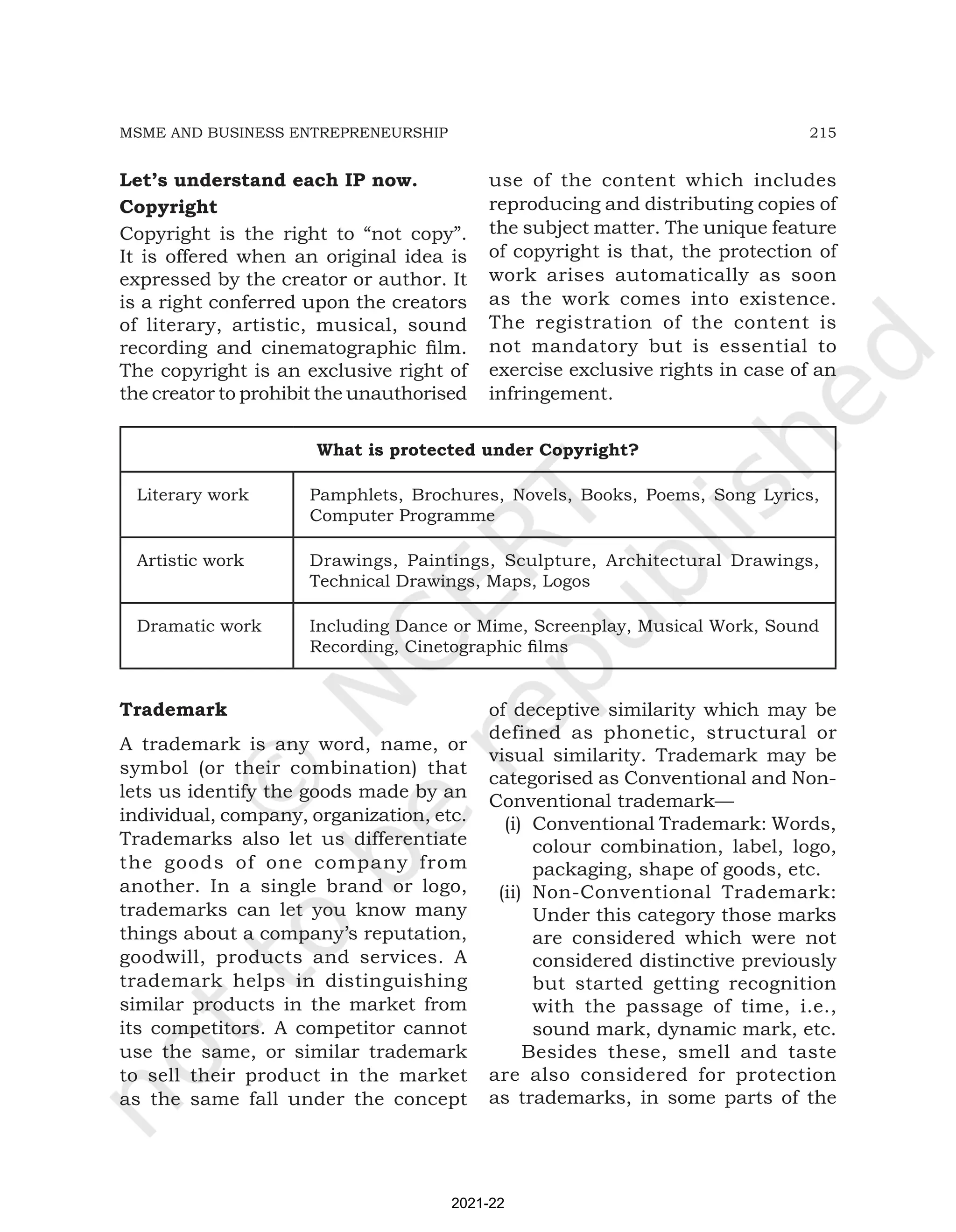 215
MSME AND BUSINESS ENTREPRENEURSHIP
Let’s understand each IP now.
Copyright
Copyright is the right to “not copy”.
It is offered when an original idea is
expressed by the creator or author. It
is a right conferred upon the creators
of literary, artistic, musical, sound
recording and cinematographic film.
The copyright is an exclusive right of
the creator to prohibit the unauthorised
use of the content which includes
reproducing and distributing copies of
the subject matter. The unique feature
of copyright is that, the protection of
work arises automatically as soon
as the work comes into existence.
The registration of the content is
not mandatory but is essential to
exercise exclusive rights in case of an
infringement.
What is protected under Copyright?
Literary work Pamphlets, Brochures, Novels, Books, Poems, Song Lyrics,
Computer Programme
Artistic work Drawings, Paintings, Sculpture, Architectural Drawings,
Technical Drawings, Maps, Logos
Dramatic work Including Dance or Mime, Screenplay, Musical Work, Sound
Recording, Cinetographic films
Trademark
A trademark is any word, name, or
symbol (or their combination) that
lets us identify the goods made by an
individual, company, organization, etc.
Trademarks also let us differentiate
the goods of one company from
another. In a single brand or logo,
trademarks can let you know many
things about a company’s reputation,
goodwill, products and services. A
trademark helps in distinguishing
similar products in the market from
its competitors. A competitor cannot
use the same, or similar trademark
to sell their product in the market
as the same fall under the concept
of deceptive similarity which may be
defined as phonetic, structural or
visual similarity. Trademark may be
categorised as Conventional and Non-
Conventional trademark—
(i) Conventional Trademark: Words,
colour combination, label, logo,
packaging, shape of goods, etc.
(ii) Non-Conventional Trademark:
Under this category those marks
are considered which were not
considered distinctive previously
but started getting recognition
with the passage of time, i.e.,
sound mark, dynamic mark, etc.
Besides these, smell and taste
are also considered for protection
as trademarks, in some parts of the
2021-22
 