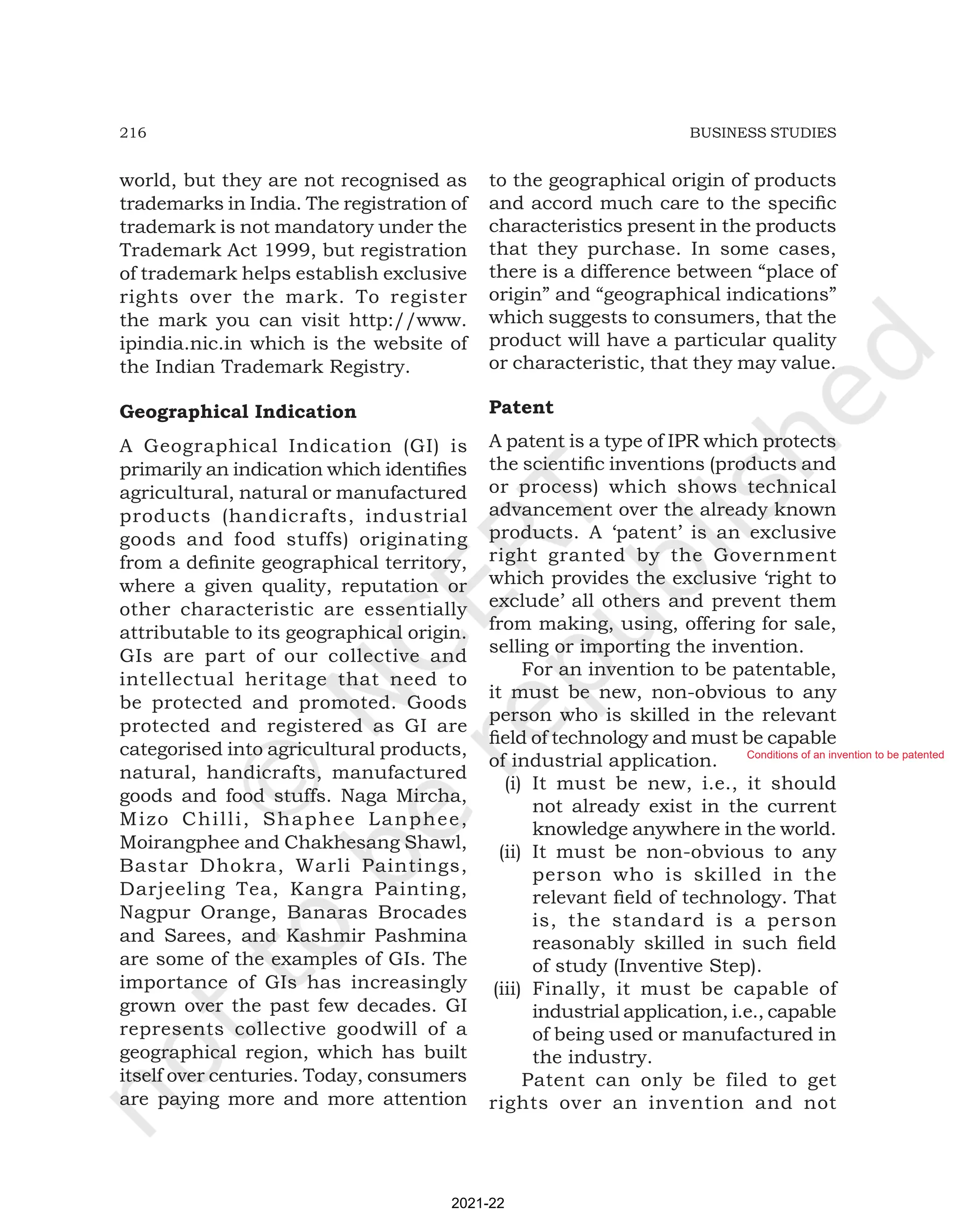 216 BUSINESS STUDIES
world, but they are not recognised as
trademarks in India. The registration of
trademark is not mandatory under the
Trademark Act 1999, but registration
of trademark helps establish exclusive
rights over the mark. To register
the mark you can visit http://www.
ipindia.nic.in which is the website of
the Indian Trademark Registry.
Geographical Indication
A Geographical Indication (GI) is
primarily an indication which identifies
agricultural, natural or manufactured
products (handicrafts, industrial
goods and food stuffs) originating
from a definite geographical territory,
where a given quality, reputation or
other characteristic are essentially
attributable to its geographical origin.
GIs are part of our collective and
intellectual heritage that need to
be protected and promoted. Goods
protected and registered as GI are
categorised into agricultural products,
natural, handicrafts, manufactured
goods and food stuffs. Naga Mircha,
Mizo Chilli, Shaphee Lanphee,
Moirangphee and Chakhesang Shawl,
Bastar Dhokra, Warli Paintings,
Darjeeling Tea, Kangra Painting,
Nagpur Orange, Banaras Brocades
and Sarees, and Kashmir Pashmina
are some of the examples of GIs. The
importance of GIs has increasingly
grown over the past few decades. GI
represents collective goodwill of a
geographical region, which has built
itself over centuries. Today, consumers
are paying more and more attention
to the geographical origin of products
and accord much care to the specific
characteristics present in the products
that they purchase. In some cases,
there is a difference between “place of
origin” and “geographical indications”
which suggests to consumers, that the
product will have a particular quality
or characteristic, that they may value.
Patent
A patent is a type of IPR which protects
the scientific inventions (products and
or process) which shows technical
advancement over the already known
products. A ‘patent’ is an exclusive
right granted by the Government
which provides the exclusive ‘right to
exclude’ all others and prevent them
from making, using, offering for sale,
selling or importing the invention.
For an invention to be patentable,
it must be new, non-obvious to any
person who is skilled in the relevant
field of technology and must be capable
of industrial application.
(i) It must be new, i.e., it should
not already exist in the current
knowledge anywhere in the world.
(ii) It must be non-obvious to any
person who is skilled in the
relevant field of technology. That
is, the standard is a person
reasonably skilled in such field
of study (Inventive Step).
(iii) Finally, it must be capable of
industrial application, i.e., capable
of being used or manufactured in
the industry.
Patent can only be filed to get
rights over an invention and not
2021-22
Conditions of an invention to be patented
 