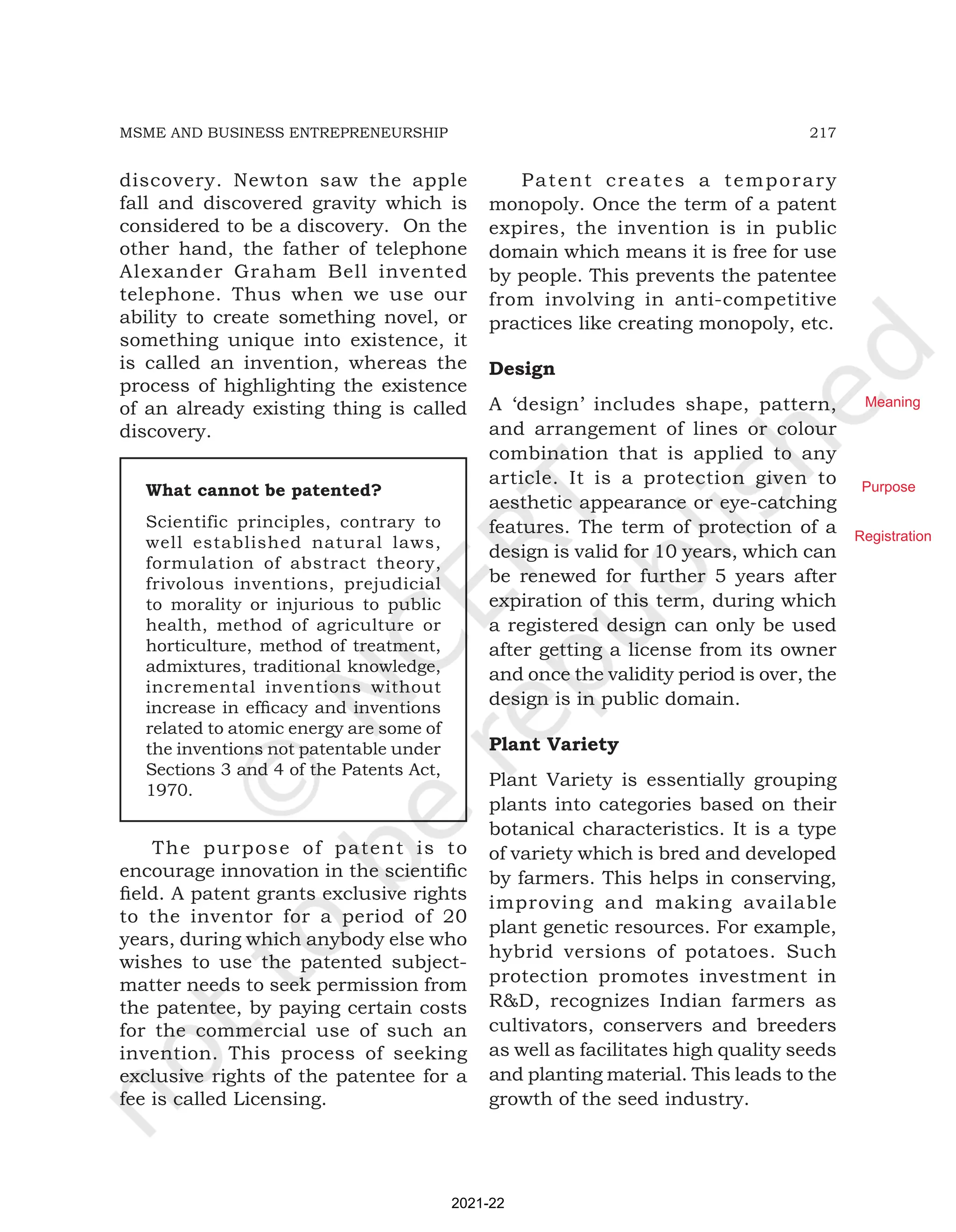 217
MSME AND BUSINESS ENTREPRENEURSHIP
discovery. Newton saw the apple
fall and discovered gravity which is
considered to be a discovery. On the
other hand, the father of telephone
Alexander Graham Bell invented
telephone. Thus when we use our
ability to create something novel, or
something unique into existence, it
is called an invention, whereas the
process of highlighting the existence
of an already existing thing is called
discovery.
What cannot be patented?
Scientific principles, contrary to
well established natural laws,
formulation of abstract theory,
frivolous inventions, prejudicial
to morality or injurious to public
health, method of agriculture or
horticulture, method of treatment,
admixtures, traditional knowledge,
incremental inventions without
increase in efficacy and inventions
related to atomic energy are some of
the inventions not patentable under
Sections 3 and 4 of the Patents Act,
1970.
Patent creates a temporary
monopoly. Once the term of a patent
expires, the invention is in public
domain which means it is free for use
by people. This prevents the patentee
from involving in anti-competitive
practices like creating monopoly, etc.
Design
A ‘design’ includes shape, pattern,
and arrangement of lines or colour
combination that is applied to any
article. It is a protection given to
aesthetic appearance or eye-catching
features. The term of protection of a
design is valid for 10 years, which can
be renewed for further 5 years after
expiration of this term, during which
a registered design can only be used
after getting a license from its owner
and once the validity period is over, the
design is in public domain.
Plant Variety
Plant Variety is essentially grouping
plants into categories based on their
botanical characteristics. It is a type
of variety which is bred and developed
by farmers. This helps in conserving,
improving and making available
plant genetic resources. For example,
hybrid versions of potatoes. Such
protection promotes investment in
R&D, recognizes Indian farmers as
cultivators, conservers and breeders
as well as facilitates high quality seeds
and planting material. This leads to the
growth of the seed industry.
The purpose of patent is to
encourage innovation in the scientific
field. A patent grants exclusive rights
to the inventor for a period of 20
years, during which anybody else who
wishes to use the patented subject-
matter needs to seek permission from
the patentee, by paying certain costs
for the commercial use of such an
invention. This process of seeking
exclusive rights of the patentee for a
fee is called Licensing.
2021-22
Meaning
Purpose
Registration
 