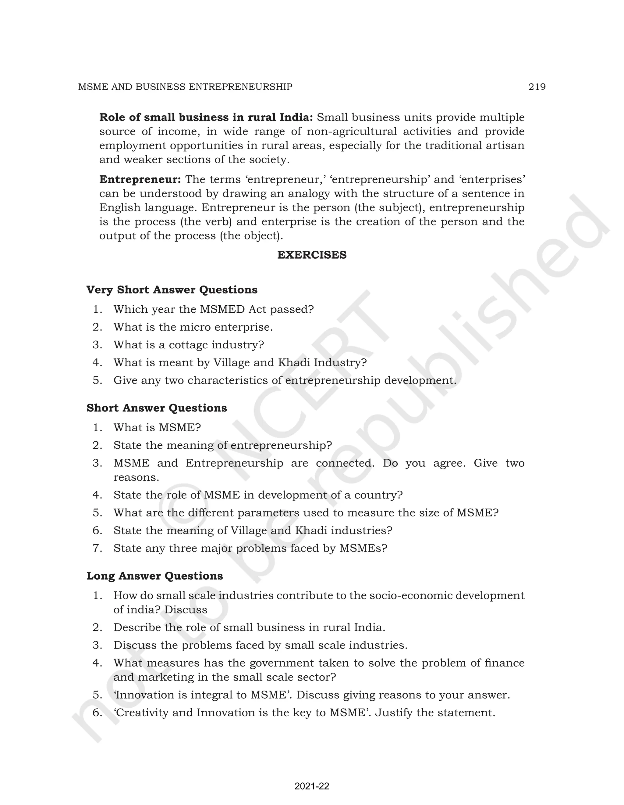 219
MSME AND BUSINESS ENTREPRENEURSHIP
Role of small business in rural India: Small business units provide multiple
source of income, in wide range of non-agricultural activities and provide
employment opportunities in rural areas, especially for the traditional artisan
and weaker sections of the society.
Entrepreneur: The terms ‘entrepreneur,’ ‘entrepreneurship’ and ‘enterprises’
can be understood by drawing an analogy with the structure of a sentence in
English language. Entrepreneur is the person (the subject), entrepreneurship
is the process (the verb) and enterprise is the creation of the person and the
output of the process (the object).
EXERCISES
Very Short Answer Questions
1. Which year the MSMED Act passed?
2. What is the micro enterprise.
3. What is a cottage industry?
4. What is meant by Village and Khadi Industry?
5. Give any two characteristics of entrepreneurship development.
Short Answer Questions
1. What is MSME?
2. State the meaning of entrepreneurship?
3. MSME and Entrepreneurship are connected. Do you agree. Give two
reasons.
4. State the role of MSME in development of a country?
5. What are the different parameters used to measure the size of MSME?
6. State the meaning of Village and Khadi industries?
7. State any three major problems faced by MSMEs?
Long Answer Questions
1. How do small scale industries contribute to the socio-economic development
of india? Discuss
2. Describe the role of small business in rural India.
3. Discuss the problems faced by small scale industries.
4. What measures has the government taken to solve the problem of finance
and marketing in the small scale sector?
5. ‘Innovation is integral to MSME’. Discuss giving reasons to your answer.
6. ‘Creativity and Innovation is the key to MSME’. Justify the statement.
2021-22
 