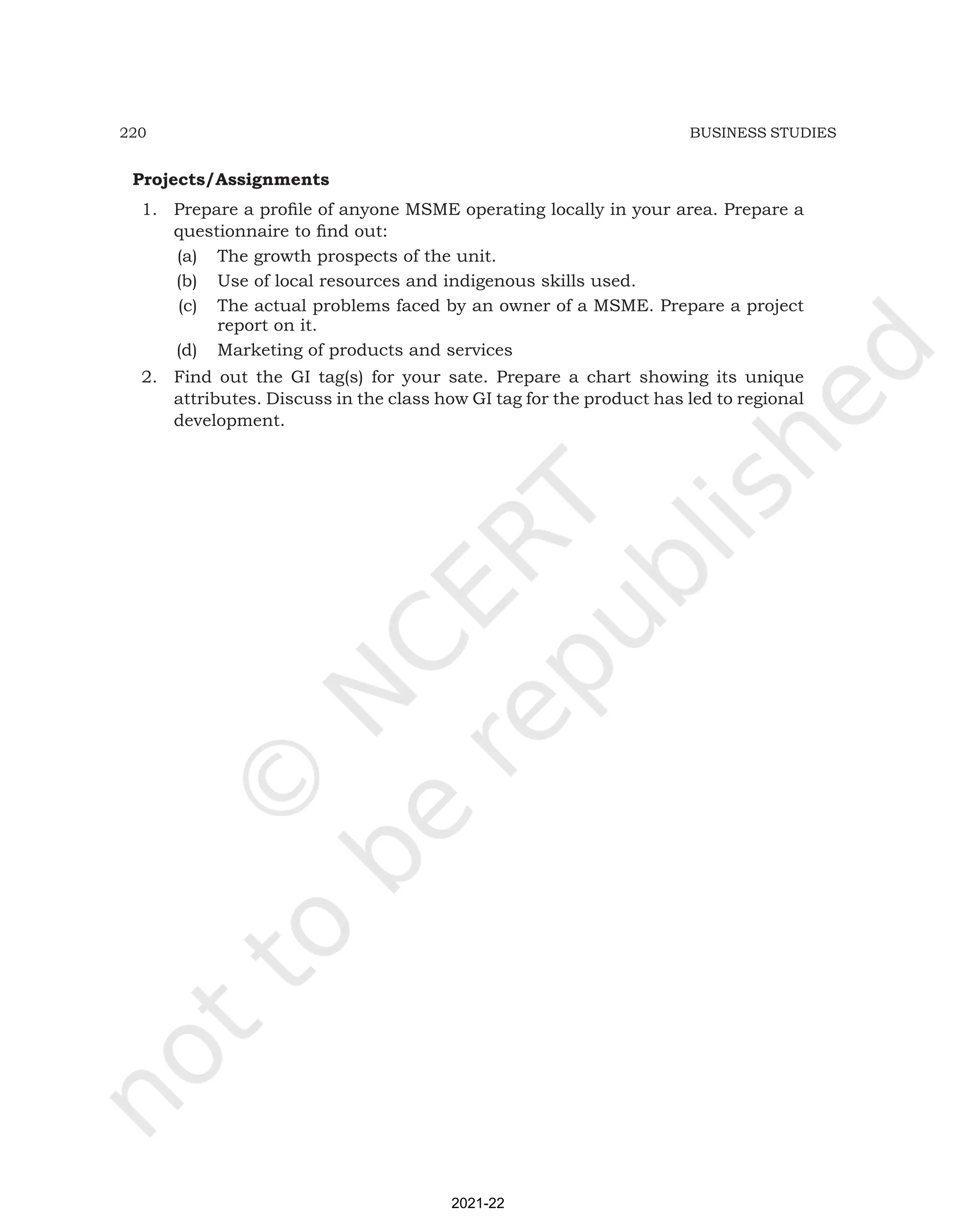220 BUSINESS STUDIES
Projects/Assignments
1. Prepare a profile of anyone MSME operating locally in your area. Prepare a
questionnaire to find out:
(a) The growth prospects of the unit.
(b) Use of local resources and indigenous skills used.
(c) The actual problems faced by an owner of a MSME. Prepare a project
report on it.
(d) Marketing of products and services
2. Find out the GI tag(s) for your sate. Prepare a chart showing its unique
attributes. Discuss in the class how GI tag for the product has led to regional
development.
2021-22
 