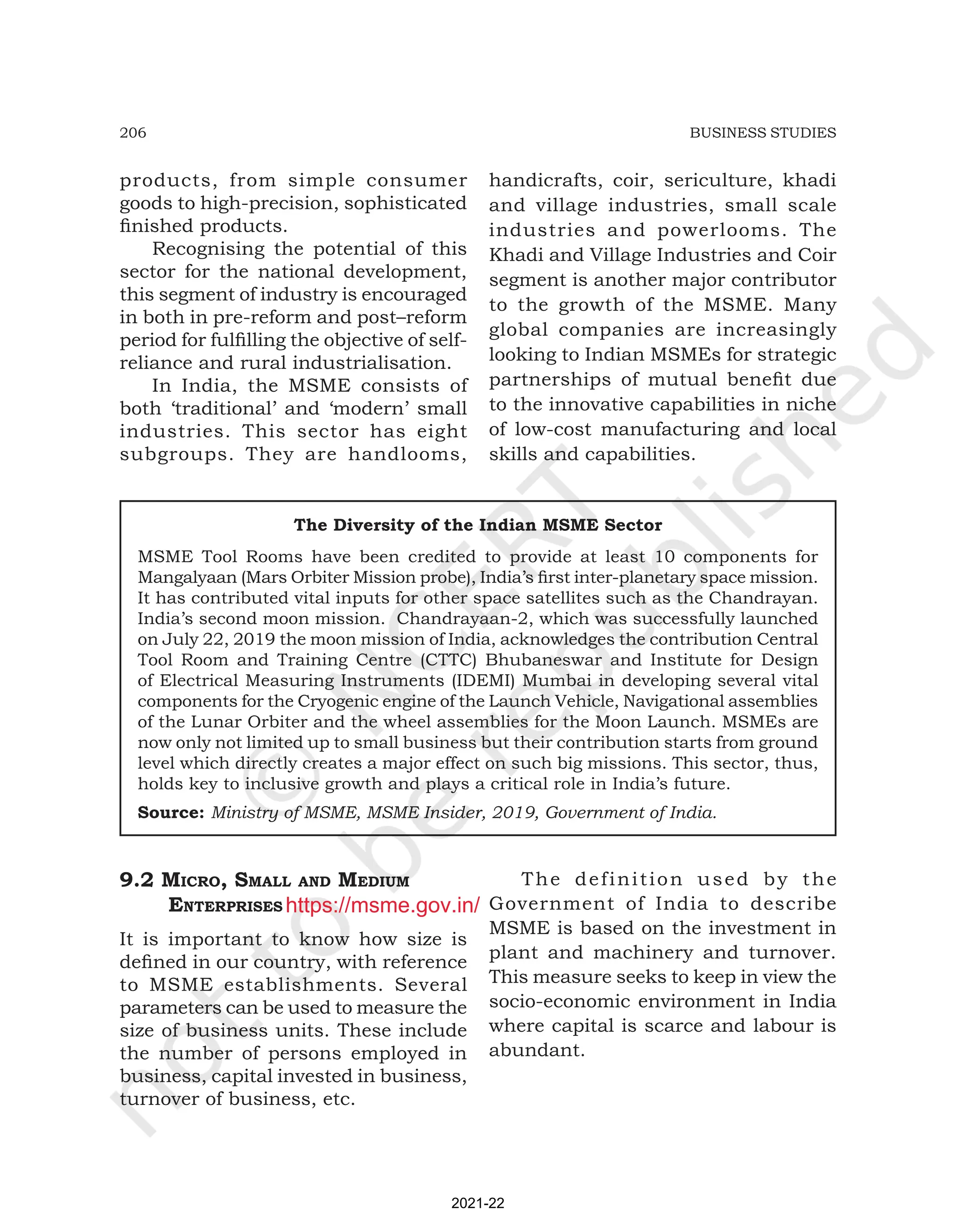 206 BUSINESS STUDIES
products, from simple consumer
goods to high-precision, sophisticated
finished products.
Recognising the potential of this
sector for the national development,
this segment of industry is encouraged
in both in pre-reform and post–reform
period for fulfilling the objective of self-
reliance and rural industrialisation.
In India, the MSME consists of
both ‘traditional’ and ‘modern’ small
industries. This sector has eight
subgroups. They are handlooms,
handicrafts, coir, sericulture, khadi
and village industries, small scale
industries and powerlooms. The
Khadi and Village Industries and Coir
segment is another major contributor
to the growth of the MSME. Many
global companies are increasingly
looking to Indian MSMEs for strategic
partnerships of mutual benefit due
to the innovative capabilities in niche
of low-cost manufacturing and local
skills and capabilities.
The Diversity of the Indian MSME Sector
MSME Tool Rooms have been credited to provide at least 10 components for
Mangalyaan (Mars Orbiter Mission probe), India’s first inter-planetary space mission.
It has contributed vital inputs for other space satellites such as the Chandrayan.
India’s second moon mission. Chandrayaan-2, which was successfully launched
on July 22, 2019 the moon mission of India, acknowledges the contribution Central
Tool Room and Training Centre (CTTC) Bhubaneswar and Institute for Design
of Electrical Measuring Instruments (IDEMI) Mumbai in developing several vital
components for the Cryogenic engine of the Launch Vehicle, Navigational assemblies
of the Lunar Orbiter and the wheel assemblies for the Moon Launch. MSMEs are
now only not limited up to small business but their contribution starts from ground
level which directly creates a major effect on such big missions. This sector, thus,
holds key to inclusive growth and plays a critical role in India’s future.
Source: Ministry of MSME, MSME Insider, 2019, Government of India.
9.2 Micro, SMall and MEdiuM
EntErpriSES
It is important to know how size is
defined in our country, with reference
to MSME establishments. Several
parameters can be used to measure the
size of business units. These include
the number of persons employed in
business, capital invested in business,
turnover of business, etc.
The definition used by the
Government of India to describe
MSME is based on the investment in
plant and machinery and turnover.
This measure seeks to keep in view the
socio-economic environment in India
where capital is scarce and labour is
abundant.
2021-22
https://msme.gov.in/
 
