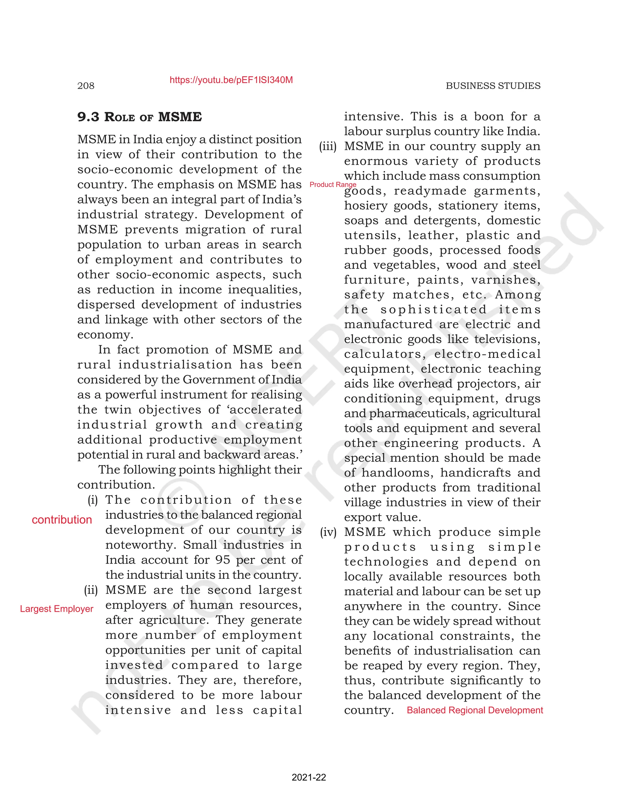 208 BUSINESS STUDIES
9.3 rolE of MSME
MSME in India enjoy a distinct position
in view of their contribution to the
socio-economic development of the
country. The emphasis on MSME has
always been an integral part of India’s
industrial strategy. Development of
MSME prevents migration of rural
population to urban areas in search
of employment and contributes to
other socio-economic aspects, such
as reduction in income inequalities,
dispersed development of industries
and linkage with other sectors of the
economy.
In fact promotion of MSME and
rural industrialisation has been
considered by the Government of India
as a powerful instrument for realising
the twin objectives of ‘accelerated
industrial growth and creating
additional productive employment
potential in rural and backward areas.’
The following points highlight their
contribution.
(i) The contribution of these
industries to the balanced regional
development of our country is
noteworthy. Small industries in
India account for 95 per cent of
the industrial units in the country.
(ii) MSME are the second largest
employers of human resources,
after agriculture. They generate
more number of employment
opportunities per unit of capital
invested compared to large
industries. They are, therefore,
considered to be more labour
intensive and less capital
intensive. This is a boon for a
labour surplus country like India.
(iii) MSME in our country supply an
enormous variety of products
which include mass consumption
goods, readymade garments,
hosiery goods, stationery items,
soaps and detergents, domestic
utensils, leather, plastic and
rubber goods, processed foods
and vegetables, wood and steel
furniture, paints, varnishes,
safety matches, etc. Among
t h e s o p h i s t i c a t e d i t e m s
manufactured are electric and
electronic goods like televisions,
calculators, electro-medical
equipment, electronic teaching
aids like overhead projectors, air
conditioning equipment, drugs
and pharmaceuticals, agricultural
tools and equipment and several
other engineering products. A
special mention should be made
of handlooms, handicrafts and
other products from traditional
village industries in view of their
export value.
(iv) MSME which produce simple
p r o d u c t s u s i n g s i m p l e
technologies and depend on
locally available resources both
material and labour can be set up
anywhere in the country. Since
they can be widely spread without
any locational constraints, the
benefits of industrialisation can
be reaped by every region. They,
thus, contribute significantly to
the balanced development of the
country.
2021-22
https://youtu.be/pEF1lSI340M
contribution
Largest Employer
Product Range
Balanced Regional Development
 