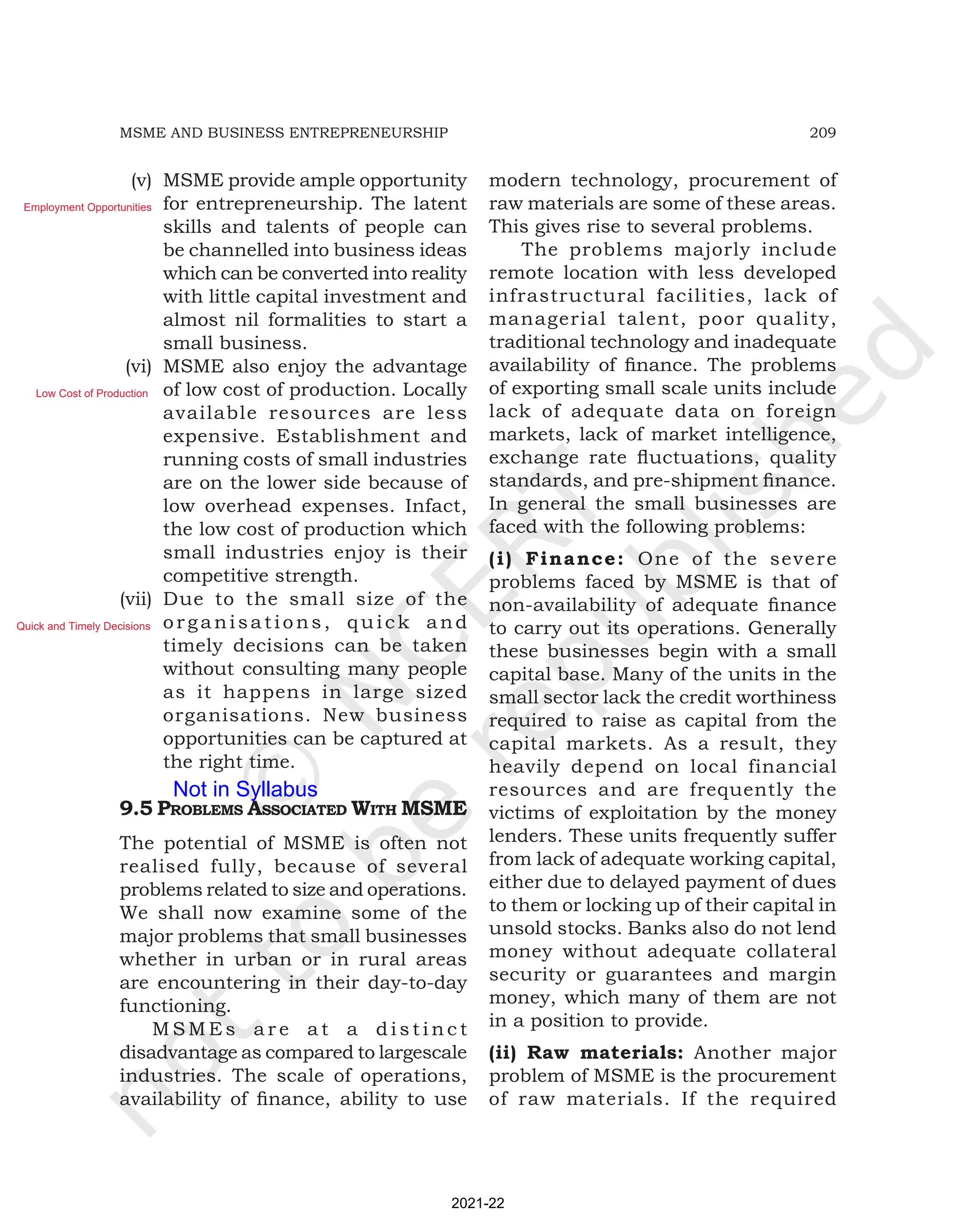 209
MSME AND BUSINESS ENTREPRENEURSHIP
(v) MSME provide ample opportunity
for entrepreneurship. The latent
skills and talents of people can
be channelled into business ideas
which can be converted into reality
with little capital investment and
almost nil formalities to start a
small business.
(vi) MSME also enjoy the advantage
of low cost of production. Locally
available resources are less
expensive. Establishment and
running costs of small industries
are on the lower side because of
low overhead expenses. Infact,
the low cost of production which
small industries enjoy is their
competitive strength.
(vii) Due to the small size of the
organisations, quick and
timely decisions can be taken
without consulting many people
as it happens in large sized
organisations. New business
opportunities can be captured at
the right time.
9.5 proBlEMS aSSociatEd With MSME
The potential of MSME is often not
realised fully, because of several
problems related to size and operations.
We shall now examine some of the
major problems that small businesses
whether in urban or in rural areas
are encountering in their day-to-day
functioning.
M S M E s a r e a t a d i s t i n c t
disadvantage as compared to largescale
industries. The scale of operations,
availability of finance, ability to use
modern technology, procurement of
raw materials are some of these areas.
This gives rise to several problems.
The problems majorly include
remote location with less developed
infrastructural facilities, lack of
managerial talent, poor quality,
traditional technology and inadequate
availability of finance. The problems
of exporting small scale units include
lack of adequate data on foreign
markets, lack of market intelligence,
exchange rate fluctuations, quality
standards, and pre-shipment finance.
In general the small businesses are
faced with the following problems:
(i) Finance: One of the severe
problems faced by MSME is that of
non-availability of adequate finance
to carry out its operations. Generally
these businesses begin with a small
capital base. Many of the units in the
small sector lack the credit worthiness
required to raise as capital from the
capital markets. As a result, they
heavily depend on local financial
resources and are frequently the
victims of exploitation by the money
lenders. These units frequently suffer
from lack of adequate working capital,
either due to delayed payment of dues
to them or locking up of their capital in
unsold stocks. Banks also do not lend
money without adequate collateral
security or guarantees and margin
money, which many of them are not
in a position to provide.
(ii) Raw materials: Another major
problem of MSME is the procurement
of raw materials. If the required
2021-22
Employment Opportunities
Low Cost of Production
Quick and Timely Decisions
Not in Syllabus
 