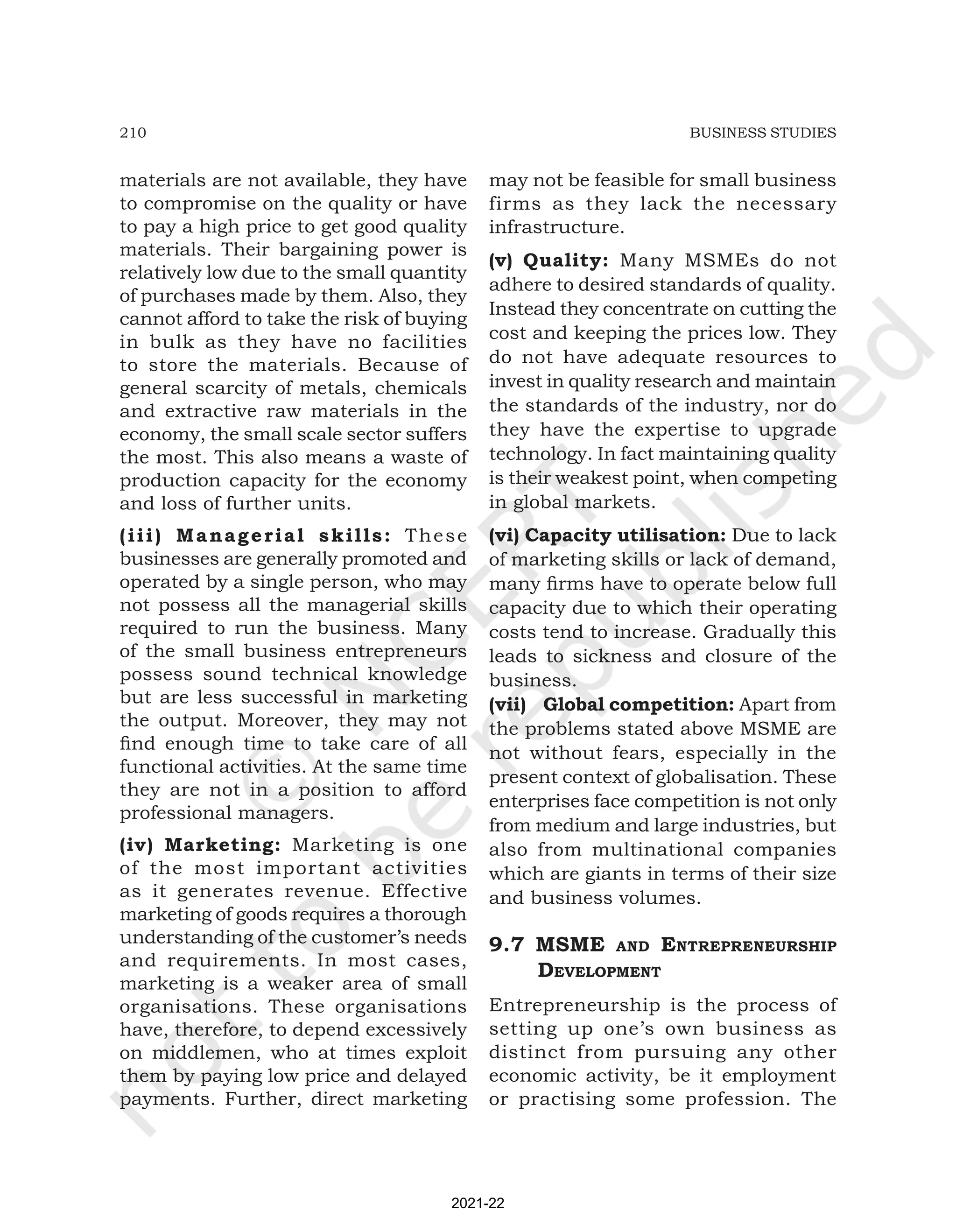 210 BUSINESS STUDIES
materials are not available, they have
to compromise on the quality or have
to pay a high price to get good quality
materials. Their bargaining power is
relatively low due to the small quantity
of purchases made by them. Also, they
cannot afford to take the risk of buying
in bulk as they have no facilities
to store the materials. Because of
general scarcity of metals, chemicals
and extractive raw materials in the
economy, the small scale sector suffers
the most. This also means a waste of
production capacity for the economy
and loss of further units.
(iii) Managerial skills: These
businesses are generally promoted and
operated by a single person, who may
not possess all the managerial skills
required to run the business. Many
of the small business entrepreneurs
possess sound technical knowledge
but are less successful in marketing
the output. Moreover, they may not
find enough time to take care of all
functional activities. At the same time
they are not in a position to afford
professional managers.
(iv) Marketing: Marketing is one
of the most important activities
as it generates revenue. Effective
marketing of goods requires a thorough
understanding of the customer’s needs
and requirements. In most cases,
marketing is a weaker area of small
organisations. These organisations
have, therefore, to depend excessively
on middlemen, who at times exploit
them by paying low price and delayed
payments. Further, direct marketing
may not be feasible for small business
firms as they lack the necessary
infrastructure.
(v) Quality: Many MSMEs do not
adhere to desired standards of quality.
Instead they concentrate on cutting the
cost and keeping the prices low. They
do not have adequate resources to
invest in quality research and maintain
the standards of the industry, nor do
they have the expertise to upgrade
technology. In fact maintaining quality
is their weakest point, when competing
in global markets.
(vi) Capacity utilisation: Due to lack
of marketing skills or lack of demand,
many firms have to operate below full
capacity due to which their operating
costs tend to increase. Gradually this
leads to sickness and closure of the
business.
(vii) Global competition: Apart from
the problems stated above MSME are
not without fears, especially in the
present context of globalisation. These
enterprises face competition is not only
from medium and large industries, but
also from multinational companies
which are giants in terms of their size
and business volumes.
9.7 MSME and EntrEprEnEurShip
dEvElopMEnt
Entrepreneurship is the process of
setting up one’s own business as
distinct from pursuing any other
economic activity, be it employment
or practising some profession. The
2021-22
 
