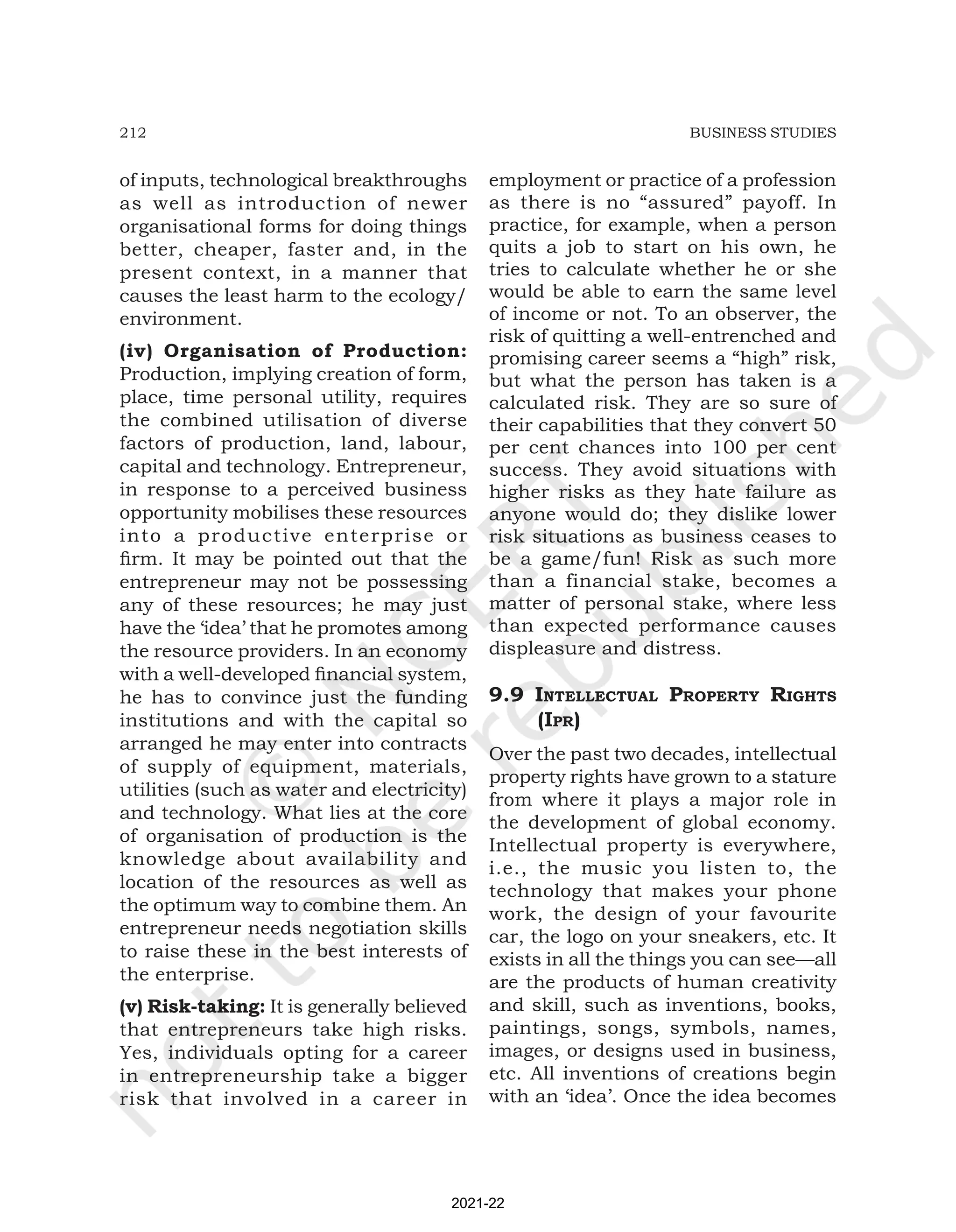 212 BUSINESS STUDIES
of inputs, technological breakthroughs
as well as introduction of newer
organisational forms for doing things
better, cheaper, faster and, in the
present context, in a manner that
causes the least harm to the ecology/
environment.
(iv) Organisation of Production:
Production, implying creation of form,
place, time personal utility, requires
the combined utilisation of diverse
factors of production, land, labour,
capital and technology. Entrepreneur,
in response to a perceived business
opportunity mobilises these resources
into a productive enterprise or
firm. It may be pointed out that the
entrepreneur may not be possessing
any of these resources; he may just
have the ‘idea’ that he promotes among
the resource providers. In an economy
with a well-developed financial system,
he has to convince just the funding
institutions and with the capital so
arranged he may enter into contracts
of supply of equipment, materials,
utilities (such as water and electricity)
and technology. What lies at the core
of organisation of production is the
knowledge about availability and
location of the resources as well as
the optimum way to combine them. An
entrepreneur needs negotiation skills
to raise these in the best interests of
the enterprise.
(v) Risk-taking: It is generally believed
that entrepreneurs take high risks.
Yes, individuals opting for a career
in entrepreneurship take a bigger
risk that involved in a career in
employment or practice of a profession
as there is no “assured” payoff. In
practice, for example, when a person
quits a job to start on his own, he
tries to calculate whether he or she
would be able to earn the same level
of income or not. To an observer, the
risk of quitting a well-entrenched and
promising career seems a “high” risk,
but what the person has taken is a
calculated risk. They are so sure of
their capabilities that they convert 50
per cent chances into 100 per cent
success. They avoid situations with
higher risks as they hate failure as
anyone would do; they dislike lower
risk situations as business ceases to
be a game/fun! Risk as such more
than a financial stake, becomes a
matter of personal stake, where less
than expected performance causes
displeasure and distress.
9.9 intEllEctual propErty rightS
(ipr)
Over the past two decades, intellectual
property rights have grown to a stature
from where it plays a major role in
the development of global economy.
Intellectual property is everywhere,
i.e., the music you listen to, the
technology that makes your phone
work, the design of your favourite
car, the logo on your sneakers, etc. It
exists in all the things you can see—all
are the products of human creativity
and skill, such as inventions, books,
paintings, songs, symbols, names,
images, or designs used in business,
etc. All inventions of creations begin
with an ‘idea’. Once the idea becomes
2021-22
 