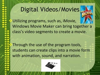 Digital Videos/Movies Utilizing programs, such as, iMovie, Windows Movie Maker can bring together a class’s video segments to create a movie. Through the use of the program tools, students can create clips into a movie form with animation, sound, and narration. 