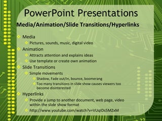 PowerPoint Presentations Media/Animation/Slide Transitions/Hyperlinks Media Pictures, sounds, music, digital video Animation Attracts attention and explains ideas Use template or create own animation Slide Transitions Simple movements Shadow, Fade out/in, bounce, boomerang Too many transitions in slide show causes viewers too become disinterested Hyperlinks Provide a jump to another document, web page, video within the slide show format http://www.youtube.com/watch?v=VUqIDs5MZxM 