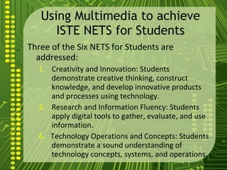 Using Multimedia to achieve ISTE NETS for Students Three of the Six NETS for Students are addressed: Creativity and Innovation: Students demonstrate creative thinking, construct knowledge, and develop innovative products and processes using technology. Research and Information Fluency: Students apply digital tools to gather, evaluate, and use information. 6.  Technology Operations and Concepts: Students demonstrate a sound understanding of technology concepts, systems, and operations. 