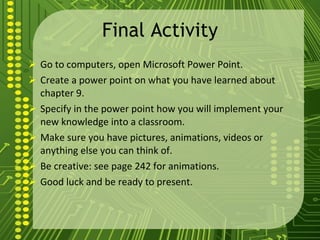 Final Activity Go to computers, open Microsoft Power Point. Create a power point on what you have learned about chapter 9. Specify in the power point how you will implement your new knowledge into a classroom. Make sure you have pictures, animations, videos or anything else you can think of. Be creative: see page 242 for animations. Good luck and be ready to present. 
