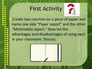 First Activity Create two columns on a piece of paper and name one side “Paper report” and the other “Multimedia report.” Now list the advantages and disadvantages of using each in your classroom. Discuss. 