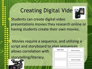 Creating Digital Video Students can create digital video presentations movies they research online or having students create their own movies. Movies require a sequence, and utilizing a script and storyboard to plan sequences allows correlation with storytelling/literacy.  