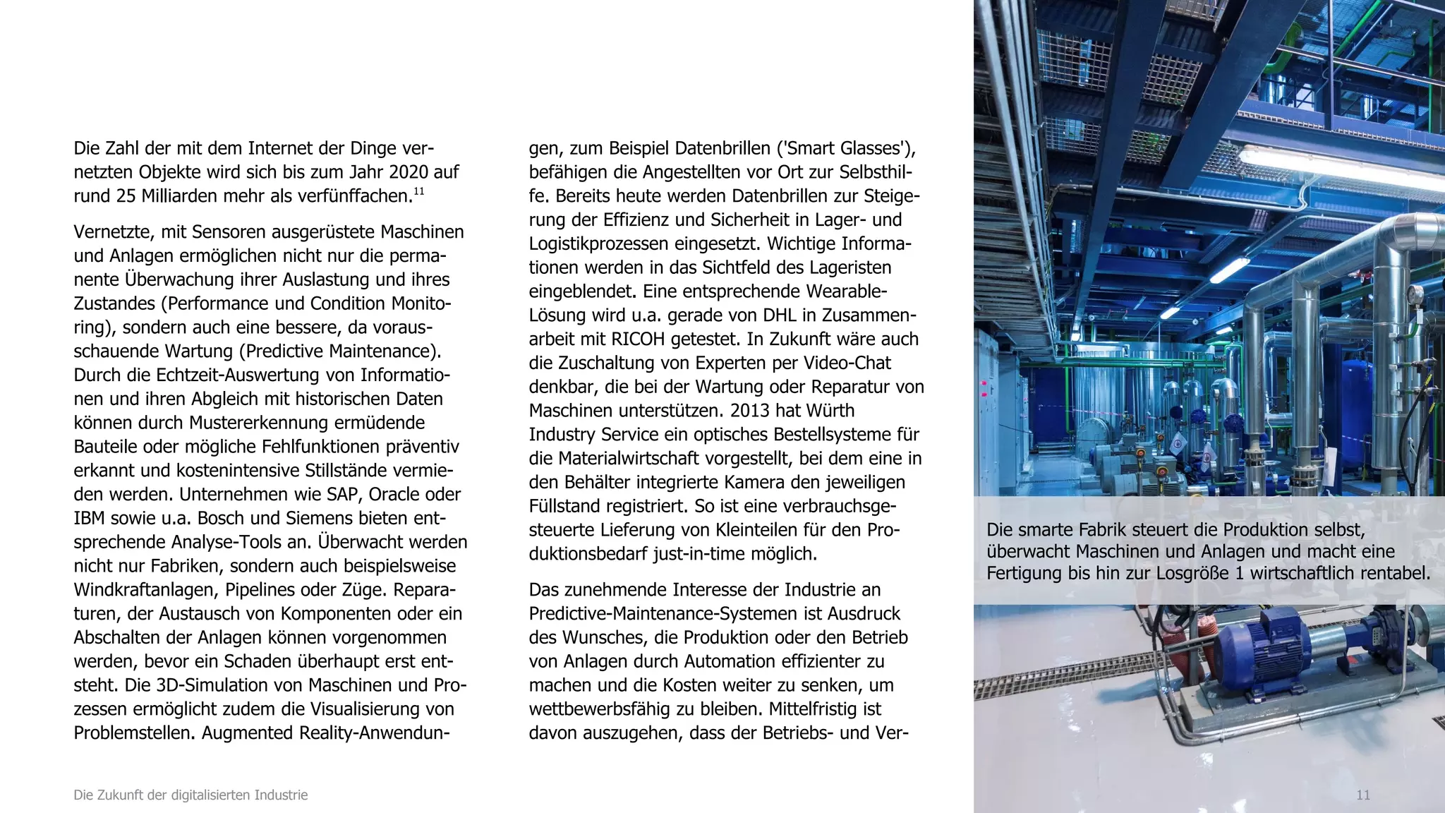 Die Zahl der mit dem Internet der Dinge ver-
netzten Objekte wird sich bis zum Jahr 2020 auf
rund 25 Milliarden mehr als verfünffachen.11
Vernetzte, mit Sensoren ausgerüstete Maschinen
und Anlagen ermöglichen nicht nur die perma-
nente Überwachung ihrer Auslastung und ihres
Zustandes (Performance und Condition Monito-
ring), sondern auch eine bessere, da voraus-
schauende Wartung (Predictive Maintenance).
Durch die Echtzeit-Auswertung von Informatio-
nen und ihren Abgleich mit historischen Daten
können durch Mustererkennung ermüdende
Bauteile oder mögliche Fehlfunktionen präventiv
erkannt und kostenintensive Stillstände vermie-
den werden. Unternehmen wie SAP, Oracle oder
IBM sowie u.a. Bosch und Siemens bieten ent-
sprechende Analyse-Tools an. Überwacht werden
nicht nur Fabriken, sondern auch beispielsweise
Windkraftanlagen, Pipelines oder Züge. Repara-
turen, der Austausch von Komponenten oder ein
Abschalten der Anlagen können vorgenommen
werden, bevor ein Schaden überhaupt erst ent-
steht. Die 3D-Simulation von Maschinen und Pro-
zessen ermöglicht zudem die Visualisierung von
Problemstellen. Augmented Reality-Anwendun-
gen, zum Beispiel Datenbrillen ('Smart Glasses'),
befähigen die Angestellten vor Ort zur Selbsthil-
fe. Bereits heute werden Datenbrillen zur Steige-
rung der Effizienz und Sicherheit in Lager- und
Logistikprozessen eingesetzt. Wichtige Informa-
tionen werden in das Sichtfeld des Lageristen
eingeblendet. Eine entsprechende Wearable-
Lösung wird u.a. gerade von DHL in Zusammen-
arbeit mit RICOH getestet. In Zukunft wäre auch
die Zuschaltung von Experten per Video-Chat
denkbar, die bei der Wartung oder Reparatur von
Maschinen unterstützen. 2013 hat Würth
Industry Service ein optisches Bestellsysteme für
die Materialwirtschaft vorgestellt, bei dem eine in
den Behälter integrierte Kamera den jeweiligen
Füllstand registriert. So ist eine verbrauchsge-
steuerte Lieferung von Kleinteilen für den Pro-
duktionsbedarf just-in-time möglich.
Das zunehmende Interesse der Industrie an
Predictive-Maintenance-Systemen ist Ausdruck
des Wunsches, die Produktion oder den Betrieb
von Anlagen durch Automation effizienter zu
machen und die Kosten weiter zu senken, um
wettbewerbsfähig zu bleiben. Mittelfristig ist
davon auszugehen, dass der Betriebs- und Ver-
11Die Zukunft der digitalisierten Industrie
Die smarte Fabrik steuert die Produktion selbst,
überwacht Maschinen und Anlagen und macht eine
Fertigung bis hin zur Losgröße 1 wirtschaftlich rentabel.
 