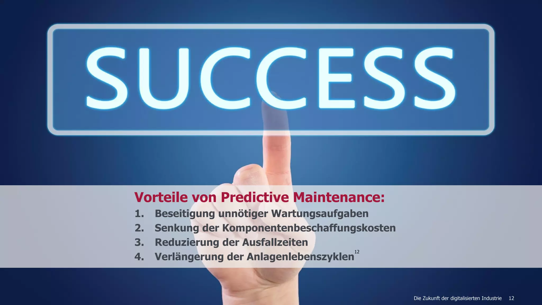 12
Vorteile von Predictive Maintenance:
1. Beseitigung unnötiger Wartungsaufgaben
2. Senkung der Komponentenbeschaffungskosten
3. Reduzierung der Ausfallzeiten
4. Verlängerung der Anlagenlebenszyklen
12
Die Zukunft der digitalisierten Industrie
 