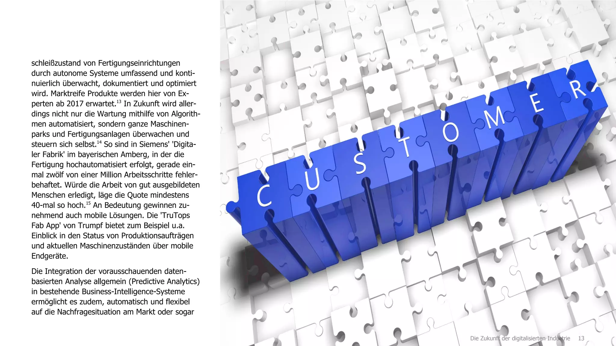 13
schleißzustand von Fertigungseinrichtungen
durch autonome Systeme umfassend und konti-
nuierlich überwacht, dokumentiert und optimiert
wird. Marktreife Produkte werden hier von Ex-
perten ab 2017 erwartet.13
In Zukunft wird aller-
dings nicht nur die Wartung mithilfe von Algorith-
men automatisiert, sondern ganze Maschinen-
parks und Fertigungsanlagen überwachen und
steuern sich selbst.14
So sind in Siemens' 'Digita-
ler Fabrik' im bayerischen Amberg, in der die
Fertigung hochautomatisiert erfolgt, gerade ein-
mal zwölf von einer Million Arbeitsschritte fehler-
behaftet. Würde die Arbeit von gut ausgebildeten
Menschen erledigt, läge die Quote mindestens
40-mal so hoch.15
An Bedeutung gewinnen zu-
nehmend auch mobile Lösungen. Die 'TruTops
Fab App' von Trumpf bietet zum Beispiel u.a.
Einblick in den Status von Produktionsaufträgen
und aktuellen Maschinenzuständen über mobile
Endgeräte.
Die Integration der vorausschauenden daten-
basierten Analyse allgemein (Predictive Analytics)
in bestehende Business-Intelligence-Systeme
ermöglicht es zudem, automatisch und flexibel
auf die Nachfragesituation am Markt oder sogar
Die Zukunft der digitalisierten Industrie
 