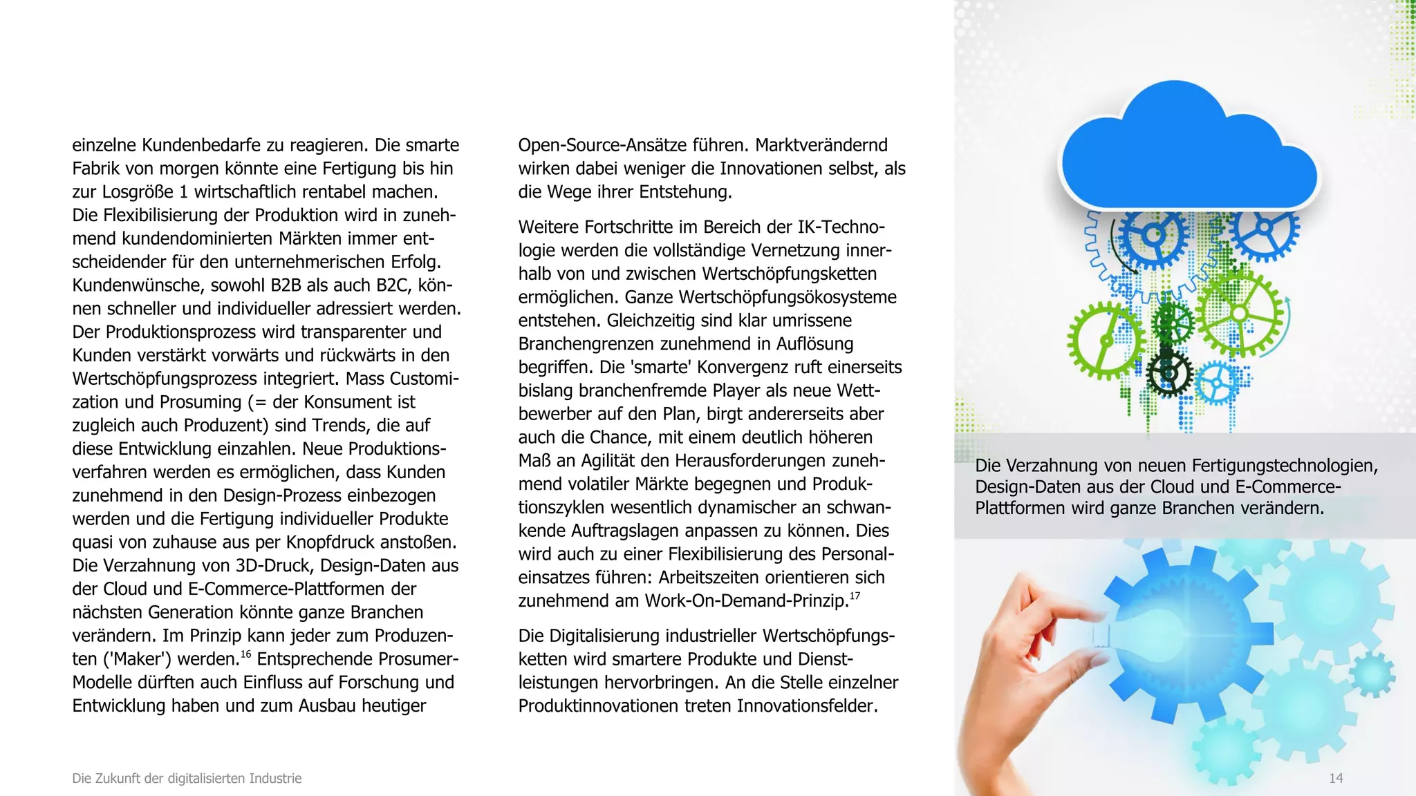 einzelne Kundenbedarfe zu reagieren. Die smarte
Fabrik von morgen könnte eine Fertigung bis hin
zur Losgröße 1 wirtschaftlich rentabel machen.
Die Flexibilisierung der Produktion wird in zuneh-
mend kundendominierten Märkten immer ent-
scheidender für den unternehmerischen Erfolg.
Kundenwünsche, sowohl B2B als auch B2C, kön-
nen schneller und individueller adressiert werden.
Der Produktionsprozess wird transparenter und
Kunden verstärkt vorwärts und rückwärts in den
Wertschöpfungsprozess integriert. Mass Customi-
zation und Prosuming (= der Konsument ist
zugleich auch Produzent) sind Trends, die auf
diese Entwicklung einzahlen. Neue Produktions-
verfahren werden es ermöglichen, dass Kunden
zunehmend in den Design-Prozess einbezogen
werden und die Fertigung individueller Produkte
quasi von zuhause aus per Knopfdruck anstoßen.
Die Verzahnung von 3D-Druck, Design-Daten aus
der Cloud und E-Commerce-Plattformen der
nächsten Generation könnte ganze Branchen
verändern. Im Prinzip kann jeder zum Produzen-
ten ('Maker') werden.16
Entsprechende Prosumer-
Modelle dürften auch Einfluss auf Forschung und
Entwicklung haben und zum Ausbau heutiger
Open-Source-Ansätze führen. Marktverändernd
wirken dabei weniger die Innovationen selbst, als
die Wege ihrer Entstehung.
Weitere Fortschritte im Bereich der IK-Techno-
logie werden die vollständige Vernetzung inner-
halb von und zwischen Wertschöpfungsketten
ermöglichen. Ganze Wertschöpfungsökosysteme
entstehen. Gleichzeitig sind klar umrissene
Branchengrenzen zunehmend in Auflösung
begriffen. Die 'smarte' Konvergenz ruft einerseits
bislang branchenfremde Player als neue Wett-
bewerber auf den Plan, birgt andererseits aber
auch die Chance, mit einem deutlich höheren
Maß an Agilität den Herausforderungen zuneh-
mend volatiler Märkte begegnen und Produk-
tionszyklen wesentlich dynamischer an schwan-
kende Auftragslagen anpassen zu können. Dies
wird auch zu einer Flexibilisierung des Personal-
einsatzes führen: Arbeitszeiten orientieren sich
zunehmend am Work-On-Demand-Prinzip.17
Die Digitalisierung industrieller Wertschöpfungs-
ketten wird smartere Produkte und Dienst-
leistungen hervorbringen. An die Stelle einzelner
Produktinnovationen treten Innovationsfelder.
14Die Zukunft der digitalisierten Industrie
Die Verzahnung von neuen Fertigungstechnologien,
Design-Daten aus der Cloud und E-Commerce-
Plattformen wird ganze Branchen verändern.
 