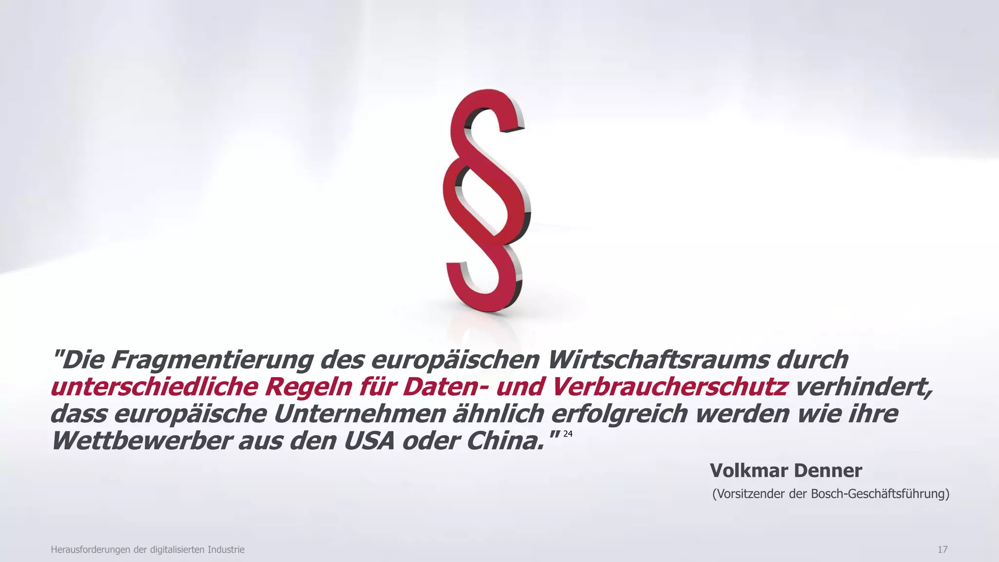 17
"Die Fragmentierung des europäischen Wirtschaftsraums durch
unterschiedliche Regeln für Daten- und Verbraucherschutz verhindert,
dass europäische Unternehmen ähnlich erfolgreich werden wie ihre
Wettbewerber aus den USA oder China." 24
Volkmar Denner
(Vorsitzender der Bosch-Geschäftsführung)
Herausforderungen der digitalisierten Industrie
 