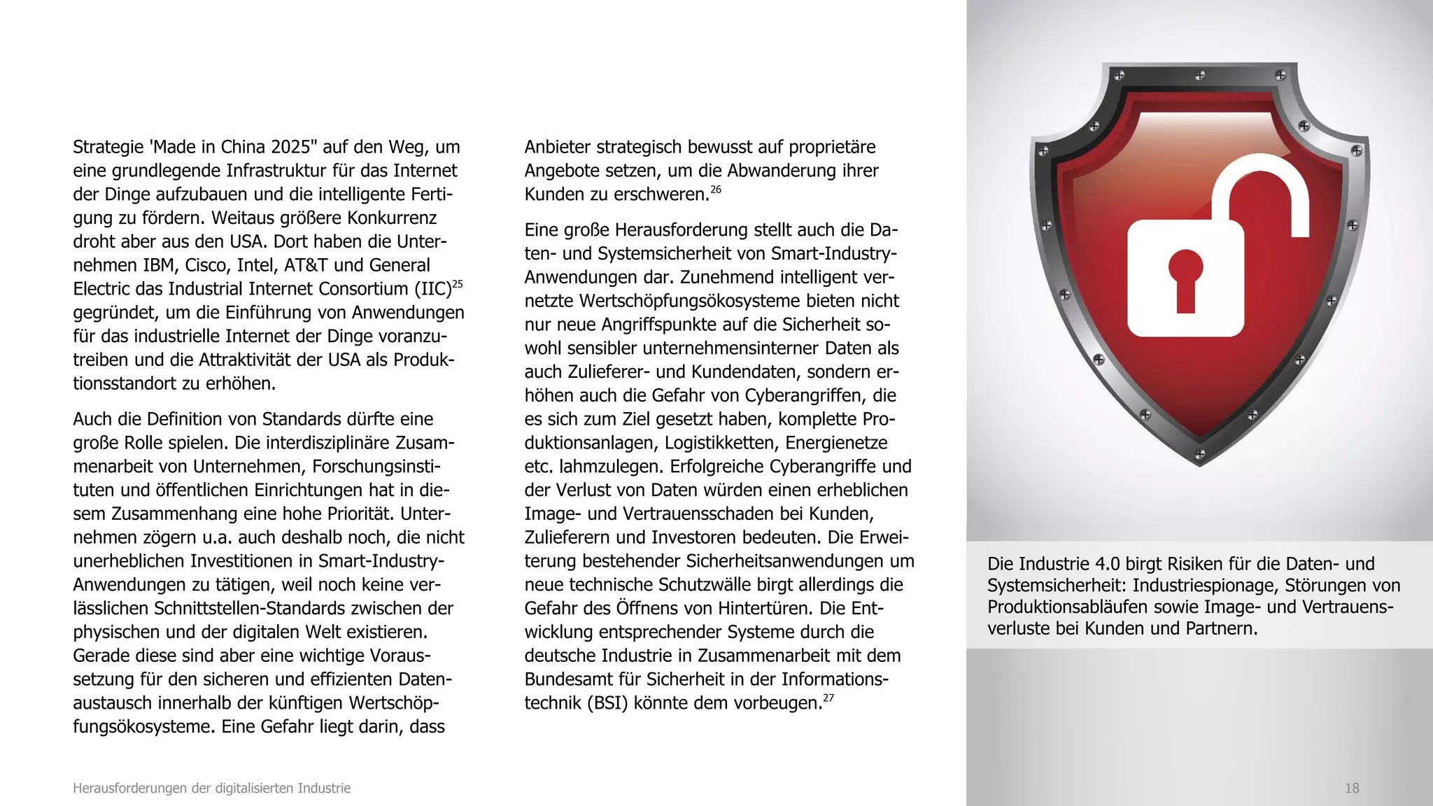 Strategie 'Made in China 2025" auf den Weg, um
eine grundlegende Infrastruktur für das Internet
der Dinge aufzubauen und die intelligente Ferti-
gung zu fördern. Weitaus größere Konkurrenz
droht aber aus den USA. Dort haben die Unter-
nehmen IBM, Cisco, Intel, AT&T und General
Electric das Industrial Internet Consortium (IIC)25
gegründet, um die Einführung von Anwendungen
für das industrielle Internet der Dinge voranzu-
treiben und die Attraktivität der USA als Produk-
tionsstandort zu erhöhen.
Auch die Definition von Standards dürfte eine
große Rolle spielen. Die interdisziplinäre Zusam-
menarbeit von Unternehmen, Forschungsinsti-
tuten und öffentlichen Einrichtungen hat in die-
sem Zusammenhang eine hohe Priorität. Unter-
nehmen zögern u.a. auch deshalb noch, die nicht
unerheblichen Investitionen in Smart-Industry-
Anwendungen zu tätigen, weil noch keine ver-
lässlichen Schnittstellen-Standards zwischen der
physischen und der digitalen Welt existieren.
Gerade diese sind aber eine wichtige Voraus-
setzung für den sicheren und effizienten Daten-
austausch innerhalb der künftigen Wertschöp-
fungsökosysteme. Eine Gefahr liegt darin, dass
Anbieter strategisch bewusst auf proprietäre
Angebote setzen, um die Abwanderung ihrer
Kunden zu erschweren.26
Eine große Herausforderung stellt auch die Da-
ten- und Systemsicherheit von Smart-Industry-
Anwendungen dar. Zunehmend intelligent ver-
netzte Wertschöpfungsökosysteme bieten nicht
nur neue Angriffspunkte auf die Sicherheit so-
wohl sensibler unternehmensinterner Daten als
auch Zulieferer- und Kundendaten, sondern er-
höhen auch die Gefahr von Cyberangriffen, die
es sich zum Ziel gesetzt haben, komplette Pro-
duktionsanlagen, Logistikketten, Energienetze
etc. lahmzulegen. Erfolgreiche Cyberangriffe und
der Verlust von Daten würden einen erheblichen
Image- und Vertrauensschaden bei Kunden,
Zulieferern und Investoren bedeuten. Die Erwei-
terung bestehender Sicherheitsanwendungen um
neue technische Schutzwälle birgt allerdings die
Gefahr des Öffnens von Hintertüren. Die Ent-
wicklung entsprechender Systeme durch die
deutsche Industrie in Zusammenarbeit mit dem
Bundesamt für Sicherheit in der Informations-
technik (BSI) könnte dem vorbeugen.27
18Herausforderungen der digitalisierten Industrie
Die Industrie 4.0 birgt Risiken für die Daten- und
Systemsicherheit: Industriespionage, Störungen von
Produktionsabläufen sowie Image- und Vertrauens-
verluste bei Kunden und Partnern.
 