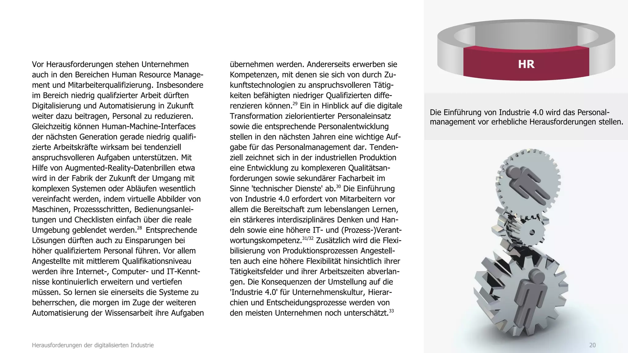 Vor Herausforderungen stehen Unternehmen
auch in den Bereichen Human Resource Manage-
ment und Mitarbeiterqualifizierung. Insbesondere
im Bereich niedrig qualifzierter Arbeit dürften
Digitalisierung und Automatisierung in Zukunft
weiter dazu beitragen, Personal zu reduzieren.
Gleichzeitig können Human-Machine-Interfaces
der nächsten Generation gerade niedrig qualifi-
zierte Arbeitskräfte wirksam bei tendenziell
anspruchsvolleren Aufgaben unterstützen. Mit
Hilfe von Augmented-Reality-Datenbrillen etwa
wird in der Fabrik der Zukunft der Umgang mit
komplexen Systemen oder Abläufen wesentlich
vereinfacht werden, indem virtuelle Abbilder von
Maschinen, Prozessschritten, Bedienungsanlei-
tungen und Checklisten einfach über die reale
Umgebung geblendet werden.28
Entsprechende
Lösungen dürften auch zu Einsparungen bei
höher qualifiziertem Personal führen. Vor allem
Angestellte mit mittlerem Qualifikationsniveau
werden ihre Internet-, Computer- und IT-Kennt-
nisse kontinuierlich erweitern und vertiefen
müssen. So lernen sie einerseits die Systeme zu
beherrschen, die morgen im Zuge der weiteren
Automatisierung der Wissensarbeit ihre Aufgaben
übernehmen werden. Andererseits erwerben sie
Kompetenzen, mit denen sie sich von durch Zu-
kunftstechnologien zu anspruchsvolleren Tätig-
keiten befähigten niedriger Qualifizierten diffe-
renzieren können.29
Ein in Hinblick auf die digitale
Transformation zielorientierter Personaleinsatz
sowie die entsprechende Personalentwicklung
stellen in den nächsten Jahren eine wichtige Auf-
gabe für das Personalmanagement dar. Tenden-
ziell zeichnet sich in der industriellen Produktion
eine Entwicklung zu komplexeren Qualitätsan-
forderungen sowie sekundärer Facharbeit im
Sinne 'technischer Dienste' ab.30
Die Einführung
von Industrie 4.0 erfordert von Mitarbeitern vor
allem die Bereitschaft zum lebenslangen Lernen,
ein stärkeres interdisziplinäres Denken und Han-
deln sowie eine höhere IT- und (Prozess-)Verant-
wortungskompetenz.31/32
Zusätzlich wird die Flexi-
bilisierung von Produktionsprozessen Angestell-
ten auch eine höhere Flexibilität hinsichtlich ihrer
Tätigkeitsfelder und ihrer Arbeitszeiten abverlan-
gen. Die Konsequenzen der Umstellung auf die
'Industrie 4.0' für Unternehmenskultur, Hierar-
chien und Entscheidungsprozesse werden von
den meisten Unternehmen noch unterschätzt.33
20Herausforderungen der digitalisierten Industrie
HR
Die Einführung von Industrie 4.0 wird das Personal-
management vor erhebliche Herausforderungen stellen.
 