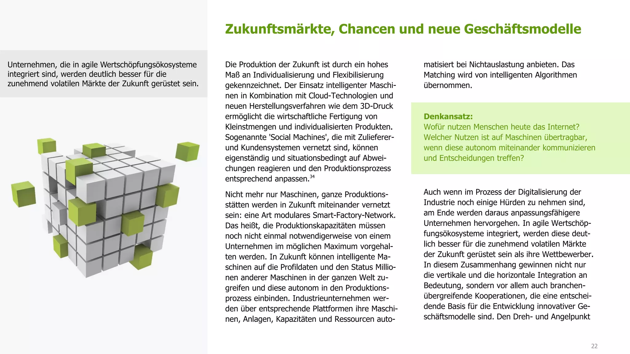 22
Die Produktion der Zukunft ist durch ein hohes
Maß an Individualisierung und Flexibilisierung
gekennzeichnet. Der Einsatz intelligenter Maschi-
nen in Kombination mit Cloud-Technologien und
neuen Herstellungsverfahren wie dem 3D-Druck
ermöglicht die wirtschaftliche Fertigung von
Kleinstmengen und individualisierten Produkten.
Sogenannte 'Social Machines', die mit Zulieferer-
und Kundensystemen vernetzt sind, können
eigenständig und situationsbedingt auf Abwei-
chungen reagieren und den Produktionsprozess
entsprechend anpassen.34
Nicht mehr nur Maschinen, ganze Produktions-
stätten werden in Zukunft miteinander vernetzt
sein: eine Art modulares Smart-Factory-Network.
Das heißt, die Produktionskapazitäten müssen
noch nicht einmal notwendigerweise von einem
Unternehmen im möglichen Maximum vorgehal-
ten werden. In Zukunft können intelligente Ma-
schinen auf die Profildaten und den Status Millio-
nen anderer Maschinen in der ganzen Welt zu-
greifen und diese autonom in den Produktions-
prozess einbinden. Industrieunternehmen wer-
den über entsprechende Plattformen ihre Maschi-
nen, Anlagen, Kapazitäten und Ressourcen auto-
matisiert bei Nichtauslastung anbieten. Das
Matching wird von intelligenten Algorithmen
übernommen.
Denkansatz:
Wofür nutzen Menschen heute das Internet?
Welcher Nutzen ist auf Maschinen übertragbar,
wenn diese autonom miteinander kommunizieren
und Entscheidungen treffen?
Auch wenn im Prozess der Digitalisierung der
Industrie noch einige Hürden zu nehmen sind,
am Ende werden daraus anpassungsfähigere
Unternehmen hervorgehen. In agile Wertschöp-
fungsökosysteme integriert, werden diese deut-
lich besser für die zunehmend volatilen Märkte
der Zukunft gerüstet sein als ihre Wettbewerber.
In diesem Zusammenhang gewinnen nicht nur
die vertikale und die horizontale Integration an
Bedeutung, sondern vor allem auch branchen-
übergreifende Kooperationen, die eine entschei-
dende Basis für die Entwicklung innovativer Ge-
schäftsmodelle sind. Den Dreh- und Angelpunkt
Zukunftsmärkte, Chancen und neue Geschäftsmodelle
Unternehmen, die in agile Wertschöpfungsökosysteme
integriert sind, werden deutlich besser für die
zunehmend volatilen Märkte der Zukunft gerüstet sein.
 